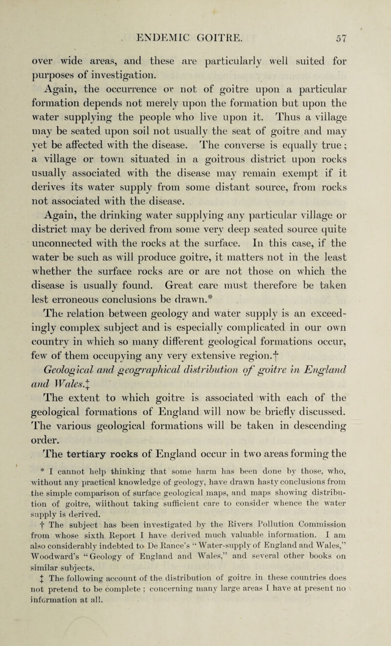 over wide areas, and these are particularly well suited for purposes of investigation. Again, the occurrence or not of goitre upon a particular formation depends not merely upon the formation but upon the water supplying the people who live upon it. Thus a village may be seated upon soil not usually the seat of goitre and may yet be affected with the disease. The converse is equally true; a village or town situated in a goitrous district upon rocks usually associated with the disease may remain exempt if it derives its water supply from some distant source, from rocks not associated with the disease. Again, the drinking water supplying any particular village or district may be derived from some very deep seated source quite unconnected with the rocks at the surface. In this case, if the water be such as will produce goitre, it matters not in the least whether the surface rocks are or are not those on which the disease is usually found. Great care must therefore be taken lest erroneous conclusions be drawn.* The relation between geology and water supply is an exceed¬ ingly complex subject and is especially complicated in our own country in which so many different geological formations occur, few of them occupying any very extensive region, j* Geological and geographical distribution of goitre in England and Wales.\ The extent to which goitre is associated with each of the geological formations of England will now be briefly discussed. The various geological formations will be taken in descending order. The tertiary rocks of England occur in two areas forming the * I cannot help thinking that some harm lias been done by those, who, without any practical knowledge of geology, have drawn hasty conclusions from the simple comparison of surface geological maps, and maps showing distribu¬ tion of goitre, wiithout taking sufficient care to consider whence the water supply is derived. f The subject has been investigated by the Rivers Pollution Commission from whose sixth Report I have derived much valuable information. I am also considerably indebted to De Ranee’s Water-supply of England and Wales,” Woodward’s “Geology of England and Wales,” and several other books on similar subjects. f The following account of the distribution of goitre in these countries does not pretend to be complete ; concerning many large areas I have at present no information at all.