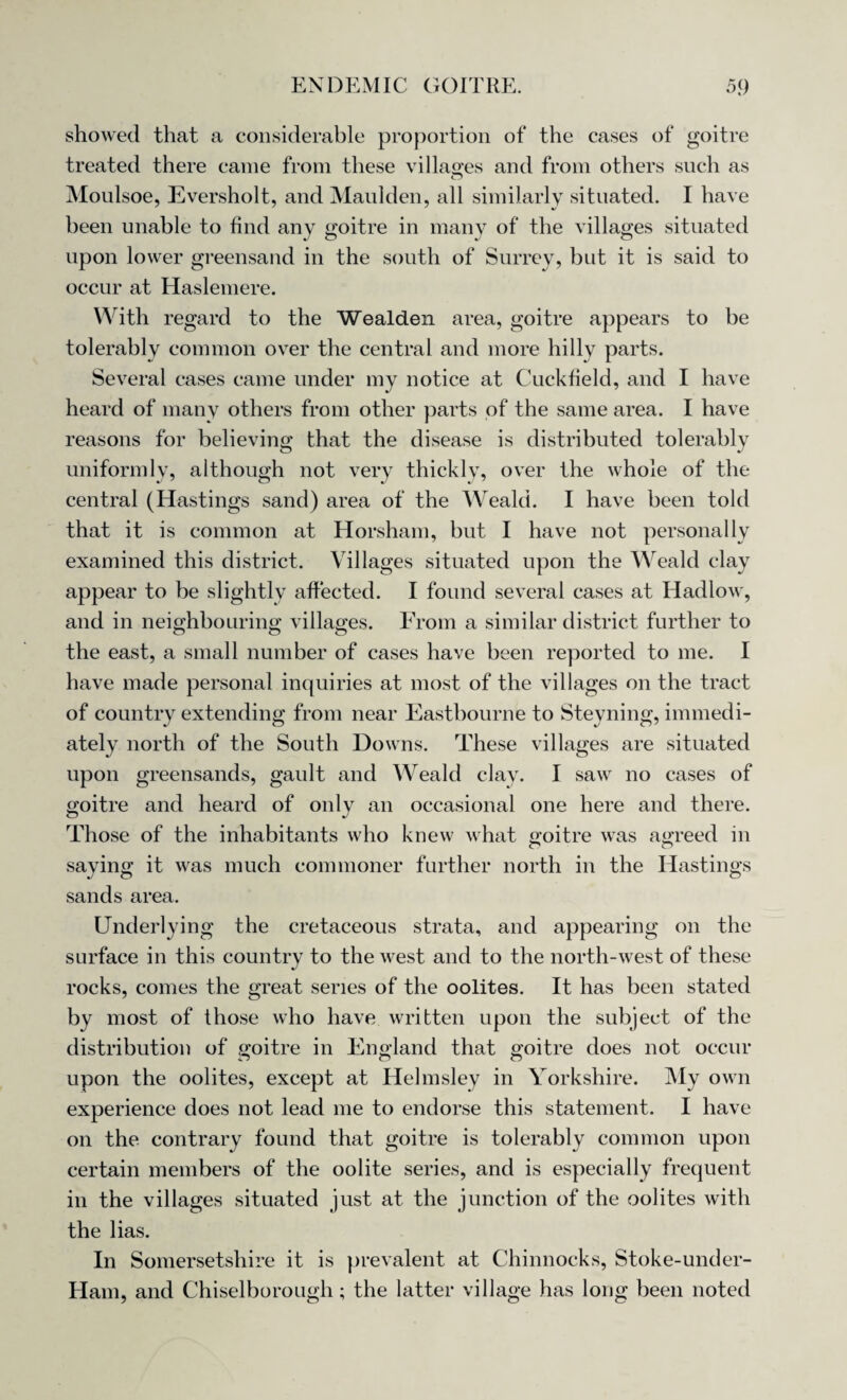 showed that a considerable proportion of the cases of goitre treated there came from these villages and from others such as Moulsoe, Eversholt, and Maulden, all similarly situated. I have been unable to find any goitre in many of the villages situated upon lower greensand in the south of Surrey, but it is said to occur at Haslemere. With regard to the Wealden area, goitre appears to be tolerably common over the central and more hilly parts. Several cases came under my notice at Cuckfield, and I have heard of many others from other parts of the same area. I have reasons for believing that the disease is distributed tolerably uniformly, although not very thickly, over the whole of the central (Hastings sand) area of the Weald. I have been told that it is common at Horsham, but I have not personally examined this district. Villages situated upon the Wreald clay appear to be slightly affected. I found several cases at Hadlow, and in neighbouring villages. From a similar district further to the east, a small number of cases have been reported to me. I have made personal inquiries at most of the villages on the tract of country extending from near Eastbourne to Steyning, immedi¬ ately north of the South Downs. These villages are situated upon greensands, gault and Weald clay. I saw no cases of goitre and heard of only an occasional one here and there. Those of the inhabitants who knew what goitre was agreed in saying it was much commoner further north in the Hastings sands area. Underlying the cretaceous strata, and appearing on the surface in this country to the west and to the north-west of these rocks, comes the great series of the oolites. It has been stated by most of those who have written upon the subject of the distribution of goitre in England that goitre does not occur upon the oolites, except at Helmsley in Yorkshire. My own experience does not lead me to endorse this statement. I have on the contrary found that goitre is tolerably common upon certain members of the oolite series, and is especially frequent in the villages situated just at the junction of the oolites with the lias. In Somersetshire it is prevalent at Chinnocks, Stoke-under- Ham, and Chiselborough; the latter village has long been noted