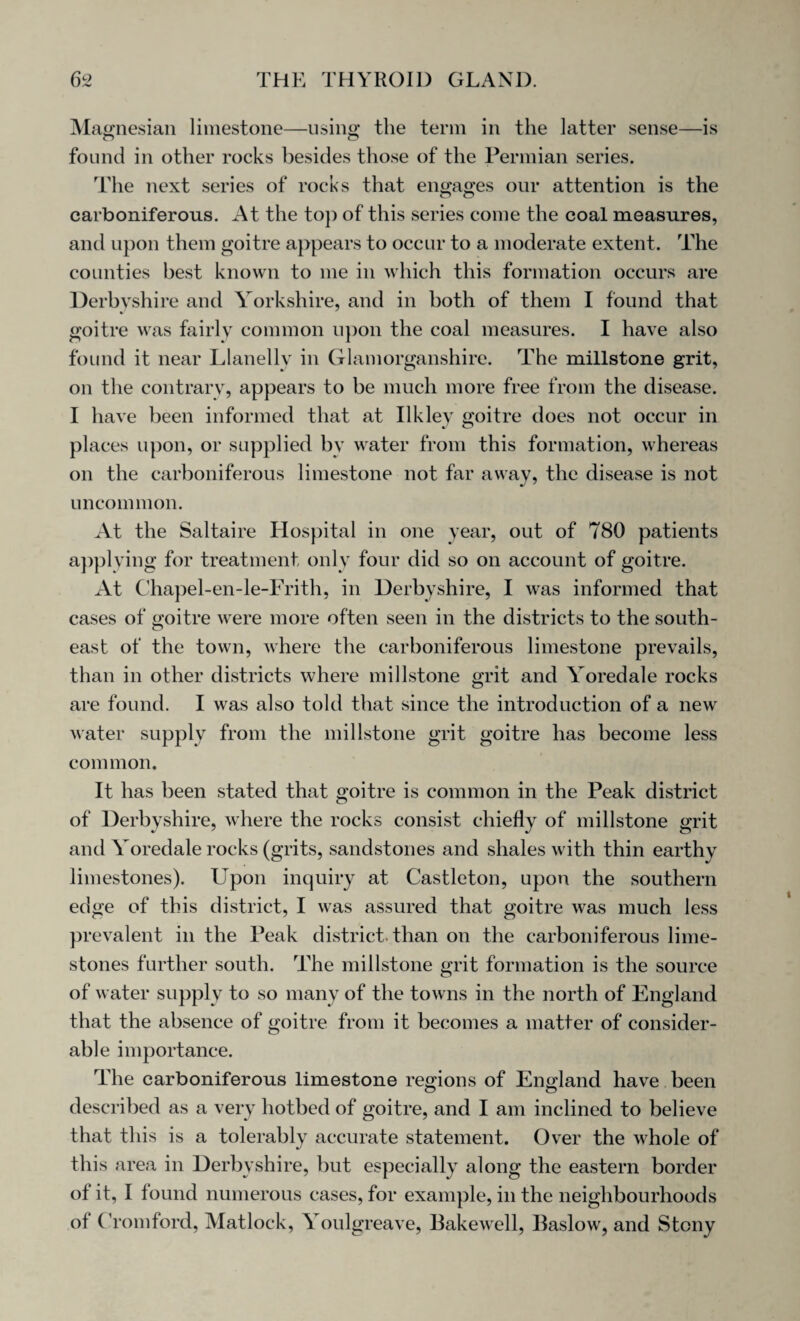 Magnesian limestone—using the term in the latter sense—is found in other rocks besides those of the Permian series. The next series of rocks that engages our attention is the carboniferous. At the top of this series come the coal measures, and upon them goitre appears to occur to a moderate extent. The counties best known to me in which this formation occurs are Derbyshire and Yorkshire, and in both of them I found that goitre was fairly common upon the coal measures. I have also found it near Llanelly in Glamorganshire. The millstone grit, on the contrary, appears to be much more free from the disease. I have been informed that at Ilkley goitre does not occur in places upon, or supplied by water from this formation, whereas on the carboniferous limestone not far away, the disease is not uncommon. At the Saltaire Hospital in one year, out of 780 patients applying for treatment only four did so on account of goitre. At Chapel-en-le-Frith, in Derbyshire, I was informed that cases of goitre were more often seen in the districts to the south¬ east of the town, where the carboniferous limestone prevails, than in other districts where millstone grit and Yoredale rocks are found. I was also told that since the introduction of a new water supply from the millstone grit goitre has become less common. It has been stated that goitre is common in the Peak district of Derbyshire, where the rocks consist chiefly of millstone grit and Yoredale rocks (grits, sandstones and shales with thin earthy limestones). Upon inquiry at Castleton, upon the southern edge of this district, I was assured that goitre was much less prevalent in the Peak district, than on the carboniferous lime¬ stones further south. The millstone grit formation is the source of water supply to so many of the towns in the north of England that the absence of goitre from it becomes a matter of consider¬ able importance. The carboniferous limestone regions of England have been described as a very hotbed of goitre, and I am inclined to believe that this is a tolerably accurate statement. Over the whole of this area in Derbyshire, but especially along the eastern border of it, I found numerous cases, for example, in the neighbourhoods of ( romford, Matlock, Youlgreave, Bakewell, Baslow, and Stony