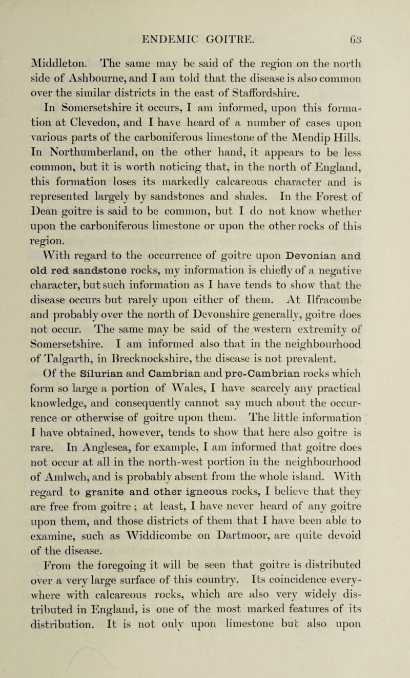 Middleton. The same mav be said of the region on the north side of Ashbourne, and I am told that the disease is also common over the similar districts in the east of Staffordshire. In Somersetshire it occurs, I am informed, upon this forma¬ tion at Clevedon, and I have heard of a number of cases upon various parts of the carboniferous limestone of the Mendip Hills. In Northumberland, on the other hand, it appears to be less common, but it is worth noticing that, in the north of England, this formation loses its markedly calcareous character and is represented largely by sandstones and shales. In the Forest of Dean goitre is said to be common, but I do not know whether upon the carboniferous limestone or upon the other rocks of this region. With regard to the occurrence of goitre upon Devonian and old red sandstone rocks, my information is chiefly of a negative character, but such information as I have tends to show that the disease occurs but rarely upon either of them. At Ilfracombe and probably over the north of Devonshire generally, goitre does not occur. The same may be said of the western extremity of Somersetshire. I am informed also that in the neighbourhood of Talgarth, in Brecknockshire, the disease is not prevalent. Of the Silurian and Cambrian and pre-Cambrian rocks which form so large a portion of Wales, I have scarcely any practical knowledge, and consequently cannot say much about the occur¬ rence or otherwise of goitre upon them. The little information I have obtained, however, tends to show that here also goitre is rare. In Anglesea, for example, I am informed that goitre does not occur at all in the north-west portion in the neighbourhood of Amlwch, and is probably absent from the whole island. With regard to granite and other igneous rocks, I believe that they are free from goitre; at least, I have never heard of any goitre upon them, and those districts of them that I have been able to examine, such as Widdicombe on Dartmoor, are quite devoid of the disease. From the foregoing it will be seen that goitre is distributed over a very large surface of this country. Its coincidence every¬ where with calcareous rocks, which are also very widely dis¬ tributed in England, is one of the most marked features of its distribution. It is not only upon limestone but also upon