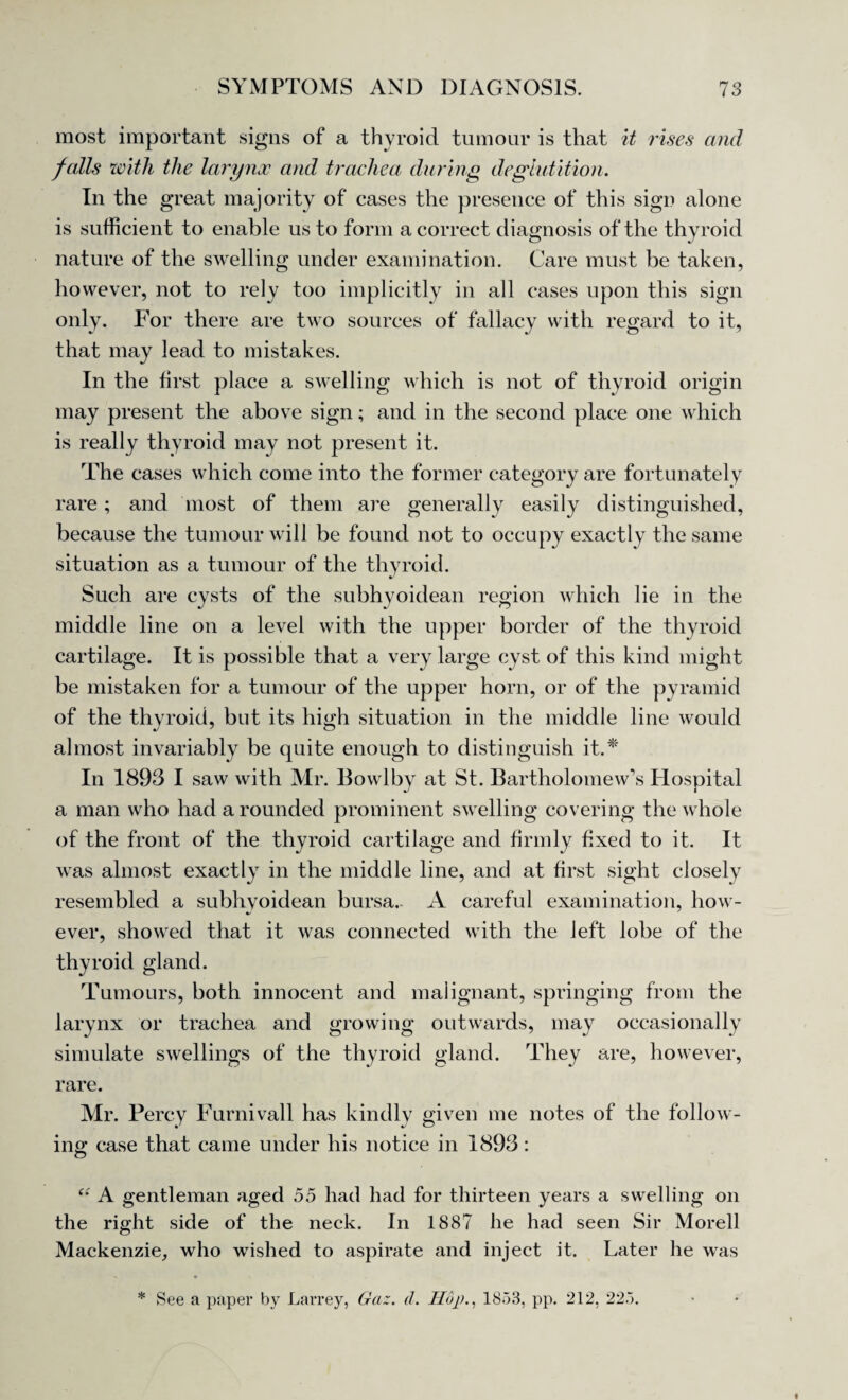 most important signs of a thyroid tumour is that it rises and falls with the larynx and trachea during deglutition. In the great majority of cases the presence of this sign alone is sufficient to enable us to form a correct diagnosis of the thyroid nature of the swelling under examination. Care must be taken, however, not to rely too implicitly in all cases upon this sign only. For there are two sources of fallacy with regard to it, that may lead to mistakes. In the first place a swelling which is not of thyroid origin may present the above sign; and in the second place one which is really thyroid may not present it. The cases which come into the former category are fortunately rare; and most of them are generally easily distinguished, because the tumour will be found not to occupy exactly the same situation as a tumour of the thyroid. Such are cysts of the subhyoidean region which lie in the middle line on a level with the upper border of the thyroid cartilage. It is possible that a very large cyst of this kind might be mistaken for a tumour of the upper horn, or of the pyramid of the thyroid, but its high situation in the middle line would almost invariably be quite enough to distinguish it.* In 1893 I saw with Mr. Bowl by at St. Bartholomew’s Hospital a man who had a rounded prominent swelling covering the whole of the front of the thyroid cartilage and firmly fixed to it. It was almost exactly in the middle line, and at first sight closely resembled a subhyoidean bursa.- A careful examination, how- m/ ' ever, showed that it was connected with the left lobe of the thyroid gland. Tumours, both innocent and malignant, springing from the larynx or trachea and growing outwards, may occasionally simulate swellings of the thyroid gland. They are, however, rare. Mr. Percy Furnivall has kindly given me notes of the follow¬ ing: case that came under his notice in 1893: <e A gentleman aged 55 had had for thirteen years a swelling on the right side of the neck. In 1887 he had seen Sir Morell Mackenzie, who wished to aspirate and inject it. Later he was * See a paper by Larrey, Gaz. d. Hop., 1853, pp. 212, 225.
