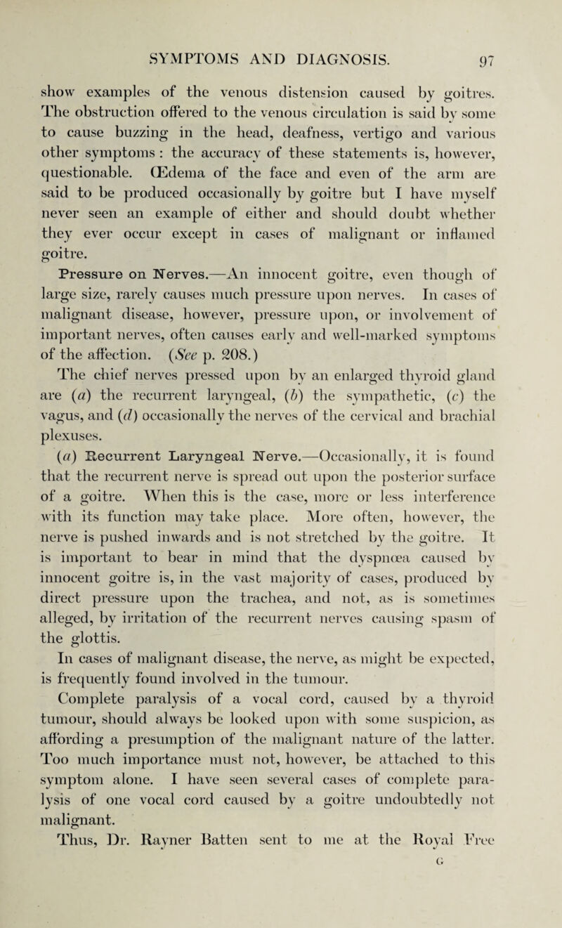show examples of the venous distension caused by goitres. The obstruction offered to the venous circulation is said by some to cause buzzing in the head, deafness, vertigo and various other symptoms : the accuracy of these statements is, however, questionable. CEdema of the face and even of the arm are said to be produced occasionally by goitre but I have myself never seen an example of either and should doubt whether they ever occur except in cases of malignant or inflamed goitre. Pressure on Nerves.—An innocent goitre, even though of large size, rarely causes much pressure upon nerves. In cases of malignant disease, however, pressure upon, or involvement of important nerves, often causes early and well-marked symptoms of the affection. (See p. 208.) The chief nerves pressed upon by an enlarged thyroid gland are (a) the recurrent laryngeal, (b) the sympathetic, (c) the vagus, and (d) occasionally the nerves of the cervical and brachial plexuses. (a) Recurrent Laryngeal Nerve.—Occasionally, it is found that the recurrent nerve is spread out upon the posterior surface of a goitre. When this is the case, more or less interference with its function may take place. More often, however, the nerve is pushed inwards and is not stretched by the goitre. It is important to bear in mind that the dyspmea caused by innocent goitre is, in the vast majority of cases, produced by direct pressure upon the trachea, and not, as is sometimes alleged, by irritation of the recurrent nerves causing spasm of the glottis. In cases of malignant disease, the nerve, as might be expected, is frequently found involved in the tumour. Complete paralysis of a vocal cord, caused by a thyroid tumour, should always be looked upon with some suspicion, as affording a presumption of the malignant nature of the latter. Too much importance must not, however, be attached to this symptom alone. I have seen several cases of complete para¬ lysis of one vocal cord caused by a goitre undoubtedly not malignant. Thus, Dr. Ravner Ratten sent to me at the Royal Free G