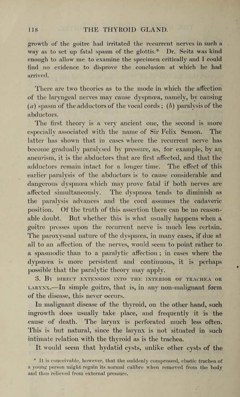 growth of the goitre had irritated the recurrent nerves in such a C* O way as to set up fatal spasm of the glottis.* Dr. Seitz was kind enough to allow me to examine the specimen critically and I could find no evidence to disprove the conclusion at which he had arrived. There are two theories as to the mode in which the affection of the laryngeal nerves may cause dyspnoea, namely, by causing (a) spasm of the adductors of the vocal cords ; (b) paralysis of the abductors. The first theory is a very ancient one, the second is more especially associated with the name of Sir Felix Semon. The latter has shown that in cases where the recurrent nerve has become gradually paralysed by pressure, as, for example, by an aneurism, it is the abductors that are first affected, and that the adductors remain intact for a longer time. The effect of this earlier paralysis of the abductors is to cause considerable and dangerous dyspnoea which may prove fatal if both nerves are affected simultaneously. The dyspnoea tends to diminish as the paralysis advances and the cord assumes the cadaveric position. Of the truth of this assertion there can be no reason¬ able doubt. But whether this is what usually happens when a goitre presses upon the recurrent nerve is much less certain. The paroxysmal nature of the dyspnoea, in many cases, if due at all to an affection of the nerves, would seem to point rather to a spasmodic than to a paralytic affection ; in cases where the dypsnflea is more persistent and continuous, it is perhaps possible that the paralytic theory may apply. 3. By direct extension into the interior of trachea or larynx.—In simple goitre, that is, in any lion-malignant form of the disease, this never occurs. In malignant disease of the thyroid, on the other hand, such ingrowth does usually take place, and frequently it is the cause of death. The larynx is perforated much less often. This is but natural, since the larynx is not situated in such intimate relation with the thyroid as is the trachea. It would seem that hydatid cysts, unlike other cysts of the * It is conceivable, however, that the suddenly compressed, elastic trachea of ;i young person might regain its normal calibre when removed from the body and thus relieved from external pressure.