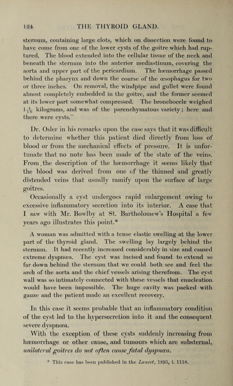 sternum, containing large clots, which on dissection were found to have come from one of the lower cysts of the goitre which had rup¬ tured. The blood extended into the cellular tissue of the neck and beneath the sternum into the anterior mediastinum, covering the aorta and upper part of the pericardium. The haemorrhage passed behind the pharynx and down the course of the oesophagus for two or three inches. On removal, the windpipe and gullet were found almost completely embedded in the goitre, and the former seemed at its lower part somewhat compressed. The bronchocele weighed lyL kilograms, and was of the parenchymatous variety ; here and there were cysts.’’ Dr. Osier in his remarks upon the case says that it was difficult to determine whether this patient died directly from loss of blood or from the mechanical effects of pressure. It is unfor¬ tunate that no note has been made of the state of the veins. From the description of the haemorrhage it seems likely that the blood was derived from one of the thinned and greatly distended veins that usually ramify upon the surface of large goitres. Occasionally a cyst undergoes rapid enlargement owing to excessive inflammatory secretion into its interior. A case that I saw with Mr. Bowlby at St. Bartholomew’s Hospital a few years ago illustrates this point.* A woman was admitted with a tense elastic swelling at the lower part of the thyroid gland. The swelling lay largely behind the sternum. It had recently increased considerably in size and caused extreme dyspnoea. The cyst was incised and found to extend so far down behind the sternum that we could both see and feel the arch of the aorta and the chief vessels arising therefrom. The cyst wall was so intimately connected with these vessels that enucleation would have been impossible. The huge cavity was packed with gauze and the patient made an excellent recovery. In this case it seems probable that an inflammatory condition of the cyst led to the hypersecretion into it and the consequent severe dyspnoea. With the exception of these cysts suddenly increasing from haemorrhage or other cause, and tumours which are substernal, unilateral goitres do not often cause fatal dyspnoea. * This case has been published in the Lancet, 18115, i. 1118.