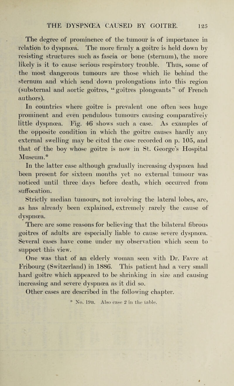 The degree of prominence of the tumour is of importance in relation to dyspnoea. The more firmly a goitre is held down by resisting structures such as fascia or bone (sternum), the more likely is it to cause serious respiratory trouble. Thus, some of the most dangerous tumours are those which lie behind the sternum and which send down prolongations into this region (substernal and aortic goitres, “goitres plongeantsr> of French authors). In countries where goitre is prevalent one often sees huge prominent and even pendulous tumours causing comparatively little dyspnoea. Fig. 46 shows such a case. As examples of the opposite condition in which the goitre causes hardly any external swelling may be cited the case recorded on p. 105, and that of the boy whose goitre is now in St. George's Hospital Museum.* In the latter case although gradually increasing dyspnoea had been present for sixteen months yet no external tumour was noticed until three days before death, which occurred from suffocation. Strictly median tumours, not involving the lateral lobes, are, as has already been explained, extremely rarely the cause of dyspnoea. There are some reasons for believing that the bilateral fibrous goitres of adults are especially liable to cause severe dyspnoea. Several cases have come under my observation which seem to support this view. One was that of an elderly woman seen with Dr. Favre at Fribourg (Switzerland) in 1886. This patient had a very small hard goitre which appeared to be shrinking in size and causing increasing and severe dyspnoea as it did so. Other cases are described in the following chapter. * No. 19b. Also case 2 in the table.