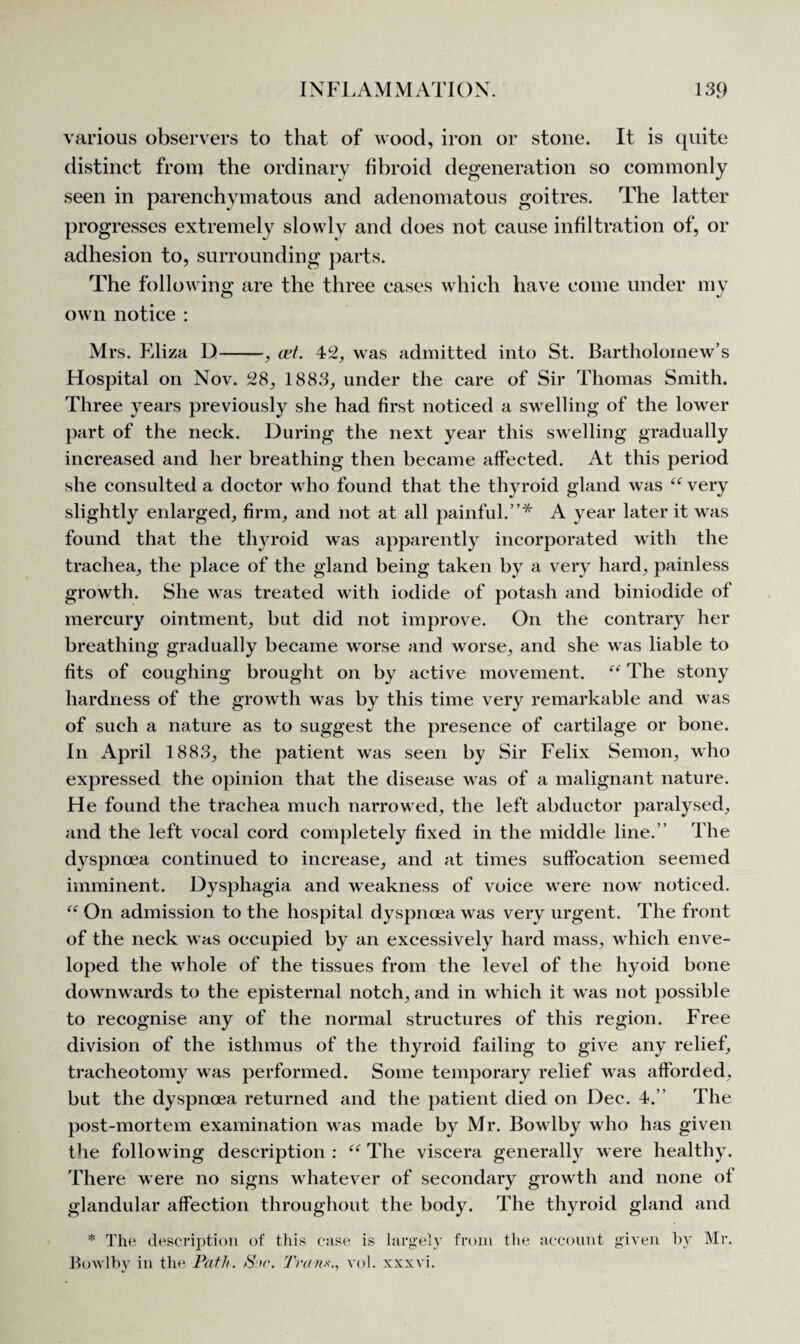 various observers to that of wood, iron or stone. It is quite distinct from the ordinary fibroid degeneration so commonly seen in parenchymatous and adenomatous goitres. The latter progresses extremely slowlv and does not cause infiltration of, or adhesion to, surrounding parts. The following are the three cases which have come under my own notice : Mrs. Eliza D-, cat. 42, was admitted into St. Bartholomew’s Hospital on Nov. 28, 1883, under the care of Sir Thomas Smith. Three years previously she had first noticed a swelling of the lower part of the neck. During the next year this swelling gradually increased and her breathing then became affected. At this period she consulted a doctor who found that the thyroid gland was “ very slightly enlarged, firm, and not at all painful.”* A year later it was found that the thyroid was apparently incorporated with the trachea, the place of the gland being taken by a very hard, painless growth. She was treated with iodide of potash and biniodide of mercury ointment, but did not improve. On the contrary her breathing gradually became worse and worse, and she was liable to fits of coughing brought on by active movement. “ The stony hardness of the growth was by this time very remarkable and was of such a nature as to suggest the presence of cartilage or bone. In April 1883, the patient was seen by Sir Felix Semon, who expressed the opinion that the disease was of a malignant nature. He found the trachea much narrowed, the left abductor paralysed, and the left vocal cord completely fixed in the middle line.” The dyspnoea continued to increase, and at times suffocation seemed imminent. Dysphagia and weakness of voice were now noticed. “ On admission to the hospital dyspnoea was very urgent. The front of the neck was occupied by an excessively hard mass, which enve¬ loped the whole of the tissues from the level of the hyoid bone downwards to the episternal notch, and in which it was not possible to recognise any of the normal structures of this region. Free division of the isthmus of the thyroid failing to give any relief, tracheotomy was performed. Some temporary relief was afforded, but the dyspnoea returned and the patient died on Dec. 4.” The post-mortem examination was made by Mr. Bowlby who has given the following description : “ The viscera generally were healthy. There were no signs whatever of secondary growth and none of glandular affection throughout the body. The thyroid gland and * The description of this case is largely from the account given by Mr. Bowlby in the Path. >SV. Tran*., vol. xxxvi.