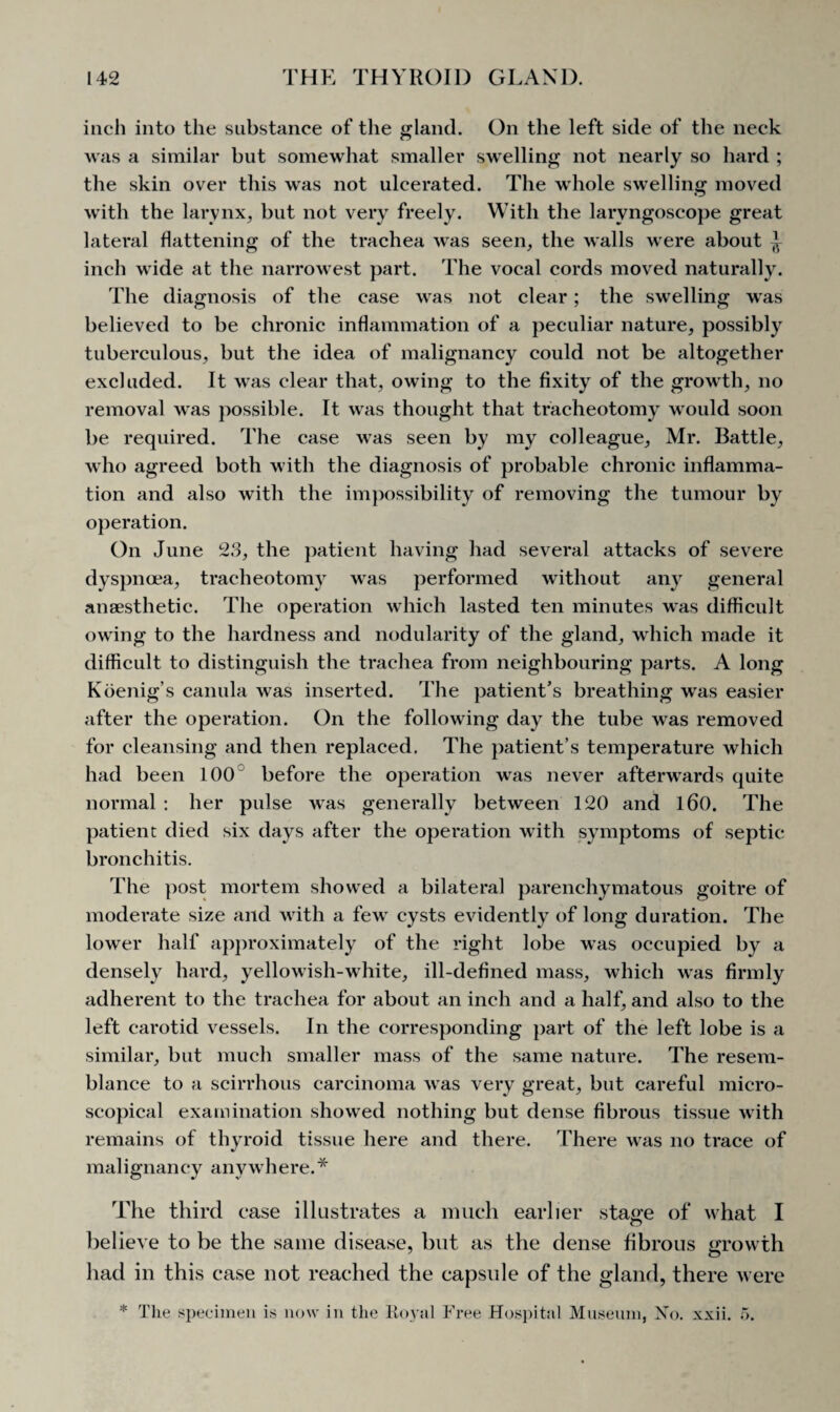 inch into the substance of the gland. On the left side of the neck was a similar but somewhat smaller swelling not nearly so hard ; the skin over this was not ulcerated. The whole swelling moved with the larynx, but not very freely. With the laryngoscope great lateral flattening of the trachea was seen, the walls were about ^ inch wide at the narrowest part. The vocal cords moved naturally. The diagnosis of the case was not clear; the swelling was believed to be chronic inflammation of a peculiar nature, possibly tuberculous, but the idea of malignancy could not be altogether excluded. It was clear that, owing to the fixity of the growth, no removal was possible. It was thought that tracheotomy would soon be required. The case was seen by my colleague, Mr. Battle, who agreed both with the diagnosis of probable chronic inflamma¬ tion and also with the impossibility of removing the tumour by operation. On June 23, the patient having had several attacks of severe dyspnoea, tracheotomy was performed without any general anaesthetic. The operation which lasted ten minutes was difficult owing to the hardness and nodularity of the gland, which made it difficult to distinguish the trachea from neighbouring parts. A long Koenig’s canula was inserted. The patient’s breathing was easier after the operation. On the following day the tube was removed for cleansing and then replaced. The patient’s temperature which had been 100 before the operation was never afterwards quite normal : her pulse was generally between 120 and l60. The patient died six days after the operation with symptoms of septic bronchitis. The post mortem showed a bilateral parenchymatous goitre of moderate size and with a few cysts evidently of long duration. The lower half approximately of the right lobe was occupied by a densely hard, yellowish-white, ill-defined mass, which was firmly adherent to the trachea for about an inch and a half, and also to the left carotid vessels. In the corresponding part of the left lobe is a similar, but much smaller mass of the same nature. The resem¬ blance to a scirrhous carcinoma was very great, but careful micro¬ scopical examination showed nothing but dense fibrous tissue with remains of thyroid tissue here and there. There was no trace of malignancy anywhere. * The third case illustrates a much earlier stage of what I believe to be the same disease, but as the dense fibrous growth had in this case not reached the capsule of the gland, there were * The specimen is now in the Royal Free Hospital Museum, No. xxii. 5.