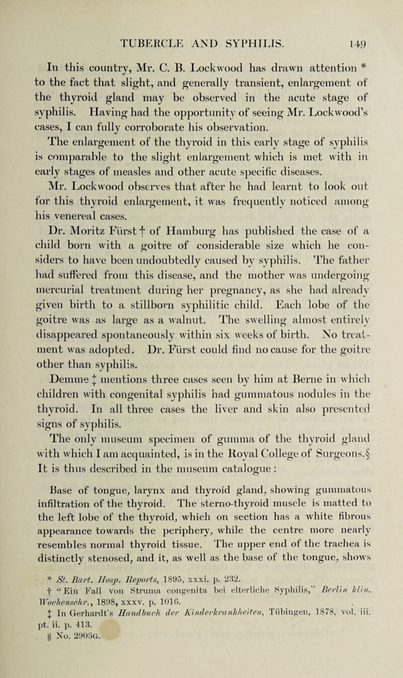 In this country, Mr. C. B. Lockwood has drawn attention * * * § to the fact that slight, and generally transient, enlargement of the thyroid gland may be observed in the acute stage of syphilis. Having had the opportunity of seeing Mr. Lockwood’s cases, I can fully corroborate his observation. The enlargement of the thyroid in this early stage of syphilis is comparable to the slight enlargement which is met with in early stages of measles and other acute specific diseases. Mr. Lockwood observes that after he had learnt to look out for this thyroid enlargement, it was frequently noticed among his venereal cases. Dr. Moritz Fiirst j* of Hamburg has published the case of a child born with a goitre of considerable size which he con¬ siders to have been undoubtedly caused by syphilis. The father had suffered from this disease, and the mother was undergoing mercurial treatment during her pregnancy, as she had already given birth to a stillborn syphilitic child. Each lobe of the goitre was as large as a walnut. The swelling almost entirelv disappeared spontaneously within six weeks of birth. No treat¬ ment was adopted. Dr. Fiirst could find no cause for the goitre other than syphilis. Demme J mentions three cases seen by him at Berne in which children with congenital syphilis had gummatous nodules in the thyroid. In all three cases the liver and skin also presented signs of syphilis. The only museum specimen of gumma of the thyroid gland with which I am acquainted, is in the Royal College of Surgeons.§ It is thus described in the museum catalogue : Base of tongue, larynx and thyroid gland, showing gummatous infiltration of the thyroid. The sterno-thyroid muscle is matted to the left lobe of the thyroid, which on section has a white fibrous appearance towards the periphery, while the centre more nearly resembles normal thyroid tissue. The upper end of the trachea is distinctly stenosed, and it, as well as the base of the tongue, shows * /St. Bart. Hasp. Reports, 1895, xxxi. p. 282. j “Ein Fall von Struma congenita bei elterliclie Syphilis,” Berlin lrf'm. Woehenschr., 1898, xxxv. p. 1016. X In Gerhardt’s Handbuch dev Kinderkranltheiten, Tubingen, 1878, vol. iii. pt. ii. p. 418. § No. 2906O.