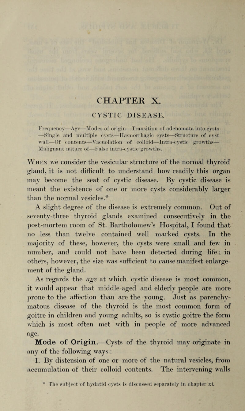 CYSTIC DISEASE. Frequency—Age—Modes of origin—Transition of adenomata into cysts —Single and multiple cysts—H.emorrhagic cysts—Structure of cyst wall—Of contents—Vacuolation of colloid—Intra-cystic growths— Malignant nature of—False intra-cystic growths. When we consider the vesicular structure of the normal thyroid J gland, it is not difficult to understand how readily this organ may become the seat of cystic disease. By cystic disease is meant the existence of one or more cysts considerably larger than the normal vesicles.* A slight degree of the disease is extremely common. Out of seventy-three thyroid glands examined consecutively in the post-mortem room of St. Bartholomew’s Hospital, I found that no less than twelve contained well marked cysts. In the majority of these, however, the cysts were small and few in number, and could not have been detected during life; in others, however, the size was sufficient to cause manifest enlarge¬ ment of the gland. As regards the age at which cystic disease is most common, it would appear that middle-aged and elderly people are more prone to the affection than are the young. Just as parenchy¬ matous disease of the thyroid is the most common form of goitre in children and young adults, so is cystic goitre the form which is most often met with in people of more advanced age' Mode of Origin.—Cysts of the thyroid may originate in any of the following ways : 1. By distension of one or more of the natural vesicles, from accumulation of their colloid contents. The intervening walls The subject of hydatid cysts is discussed separately in chapter xi.