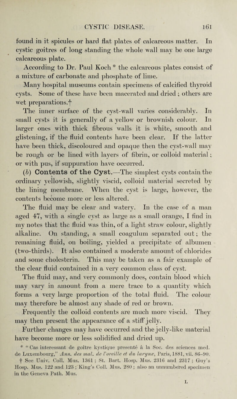 found in it spicules or hard flat plates of calcareous matter. In cystic goitres of long standing the whole wall may be one large calcareous plate. According to Dr. Paul Koch * the calcareous plates consist of a mixture of carbonate and phosphate of lime. Many hospital museums contain specimens of calcified thyroid cysts. Some of these have been macerated and dried ; others are wet preparations.*]* The inner surface of the cyst-wall varies considerably. In small cysts it is generally of a yellow or brownish colour. In larger ones with thick fibrous walls it is white, smooth and glistening, if the fluid contents have been clear. If the latter have been thick, discoloured and opaque then the cyst-wall may be rough or be lined with layers of fibrin, or colloid material; or with pus, if suppuration have occurred. (b) Contents of the Cyst.—The simplest cysts contain the ordinary yellowish, slightly viscid, colloid material secreted by the lining membrane. When the cyst is large, however, the contents become more or less altered. The fluid may be clear and watery. In the case of a man aged 47, with a single cyst as large as a small orange, I find in my notes that the fluid was thin, of a light straw colour, slightly alkaline. On standing, a small coagulum separated out; the remaining fluid, on boiling, yielded a precipitate of albumen (two-thirds). It also contained a moderate amount of chlorides and some cholesterin. This may be taken as a fair example of the clear fluid contained in a very common class of cyst. The fluid may, and very commonly does, contain blood which may vary in amount from a mere trace to a quantity which forms a very large proportion of the total fluid. The colour may therefore be almost any shade of red or brown. Frequently the colloid contents are much more viscid. They may then present the appearance of a stiff jelly. Further changes may have occurred and the jelly-like material have become more or less solidified and dried up. * “ Cas interessant de goitre kystique presente a la Soc. des sciences med, de Luxembourg,” Ann. des mal. de Voreille et du larynx, Paris, 1881, vii. 86-90. f See Univ. Coll. Mus. 1361 ; St. Bart. Hosp. Mus. 2316 and 2317 ; Guy’s Hosp. Mus. 122 and 123 ; King’s Coll. Mus. 280 ; also an unnumbered specimen in the Geneva Path. Mus. L