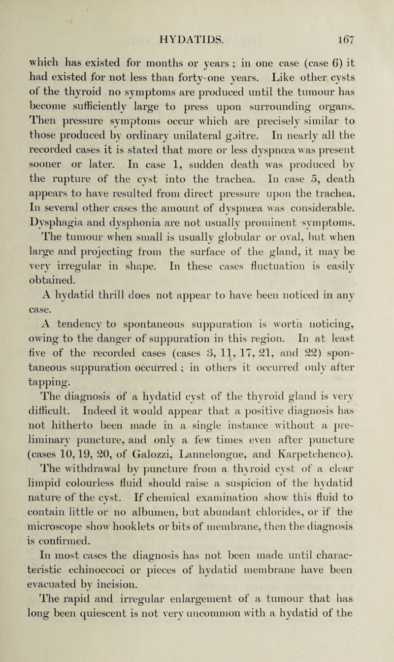 which has existed for months or years ; in one case (case 6) it -one years. Like other cysts of the thyroid no symptoms are produced until the tumour has become sufficiently large to press upon surrounding organs. Then pressure symptoms occur which are precisely similar to those produced by ordinary unilateral goitre. In nearly all the recorded cases it is stated that more or less dyspnoea was present sooner or later. In case 1, sudden death was produced by the rupture of the cyst into the trachea. In case 5, death appears to have resulted from direct pressure upon the trachea. In several other cases the amount of dyspnoea was considerable. Dysphagia and dysphonia are not usually prominent symptoms. The tumour when small is usually globular or oval, but when large and projecting from the surface of the gland, it may be very irregular in shape. In these cases fluctuation is easily obtained. A hydatid thrill does not appear to have been noticed in any case. A tendency to spontaneous suppuration is worth noticing, owing to the danger of suppuration in this region. In at least five of the recorded cases (cases 3,11,17,21, and 22) spon¬ taneous suppuration occurred ; in others it occurred only after tapping. The diagnosis of a hydatid cyst of the thyroid gland is very difficult. Indeed it would appear that a positive diagnosis has not hitherto been made in a single instance without a pre¬ liminary puncture, and only a few times even after puncture (cases 10,19, 20, of Galozzi, Lannelongue, and Karpetchenco). The withdrawal bv puncture from a thyroid cyst of a clear limpid colourless fluid should raise a suspicion of the hydatid nature of the cyst. If chemical examination show this fluid to contain little or no albumen, but abundant chlorides, or if the microscope show hooklets or bits of membrane, then the diagnosis is confirmed. In most cases the diagnosis has not been made until charac¬ teristic echinoccoci or pieces of hydatid membrane have been evacuated by incision. The rapid and irregular enlargement of a tumour that has long been quiescent is not very uncommon with a hydatid of the had existed for not less than forty