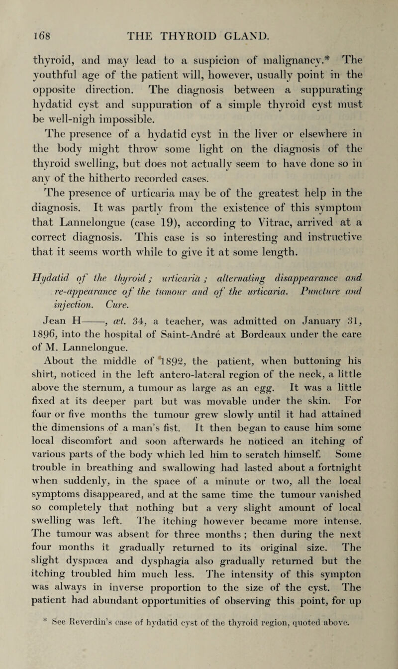 thyroid, and may lead to a suspicion of malignancy.* The youthful age of the patient will, however, usually point in the opposite direction. The diagnosis between a suppurating hydatid cyst and suppuration of a simple thyroid cyst must be well-nigh impossible. The presence of a hydatid cyst in the liver or elsewhere in the body might throw some light on the diagnosis of the thyroid swelling, but does not actually seem to have done so in any of the hitherto recorded cases. The presence of urticaria may be of the greatest help in the diagnosis. It was partly from the existence of this symptom that Lannelongue (case 19), according to Vitrac, arrived at a correct diagnosis. This case is so interesting and instructive that it seems worth while to give it at some length. Hydatid of the thyroid; urticaria; alternating disappearance and re-appearance of the tumour and of the urticaria. Puncture and injection. Cure. Jean H-, cet. 34, a teacher, was admitted on January 31, 1896, into the hospital of Saint-Andre at Bordeaux under the care of M. Lannelongue. About the middle of 1892, the patient, when buttoning his shirt, noticed in the left antero-lateral region of the neck, a little above the sternum, a tumour as large as an egg. It was a little fixed at its deeper part but was movable under the skin. For four or five months the tumour grew slowly until it had attained the dimensions of a man’s fist. It then began to cause him some local discomfort and soon afterwards he noticed an itching of various parts of the body which led him to scratch himself. Some trouble in breathing and swallowing had lasted about a fortnight when suddenly, in the space of a minute or two, all the local symptoms disappeared, and at the same time the tumour vanished so completely that nothing but a very slight amount of local swelling was left. The itching however became more intense. The tumour was absent for three months ; then during the next four months it gradually returned to its original size. The slight dyspnoea and dysphagia also gradually returned but the itching troubled him much less. The intensity of this sympton was always in inverse proportion to the size of the cyst. The patient had abundant opportunities of observing this point, for up * See Reverdin’s case of hydatid cyst of the thyroid region, quoted above.