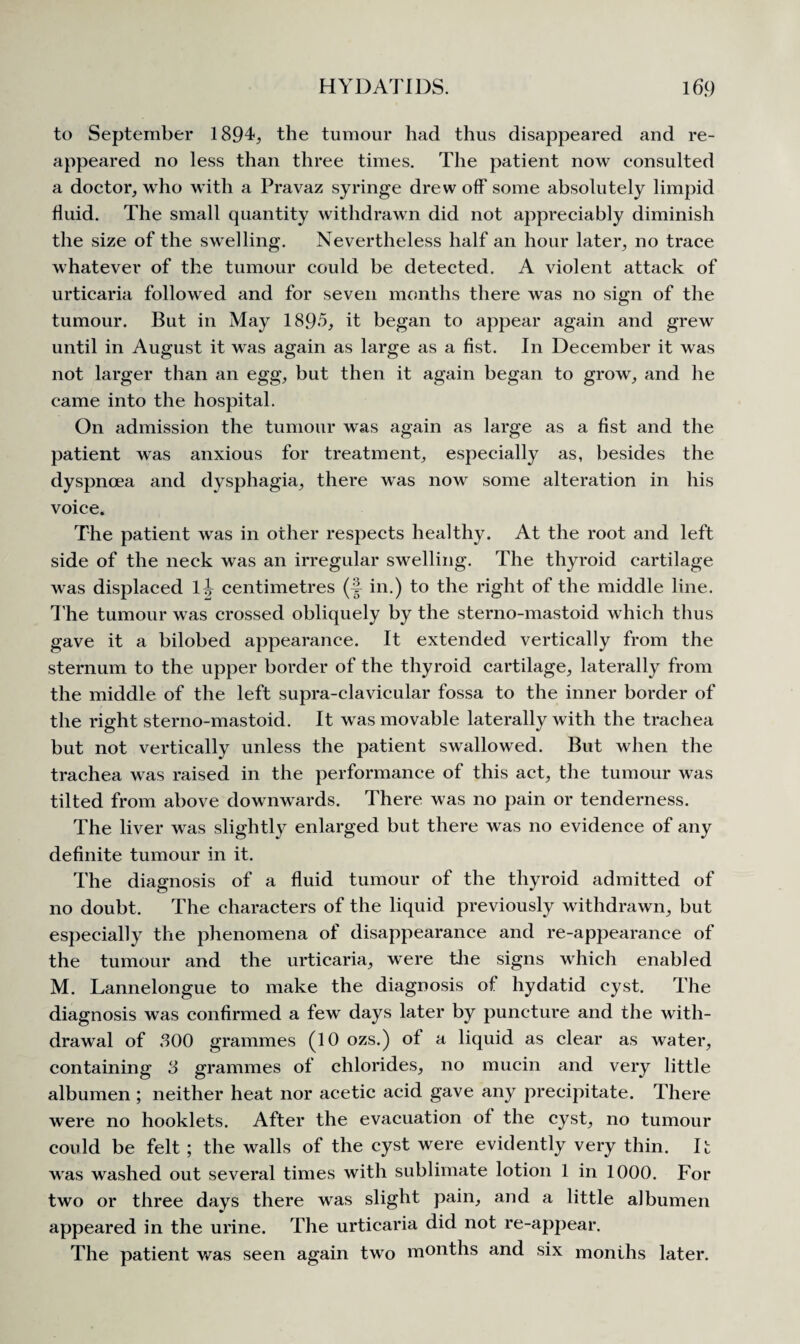 to September 1894, the tumour had thus disappeared and re¬ appeared no less than three times. The patient now consulted a doctor, who with a Pravaz syringe drew off some absolutely limpid fluid. The small quantity withdrawn did not appreciably diminish the size of the swelling. Nevertheless half an hour later, no trace whatever of the tumour could be detected. A violent attack of urticaria followed and for seven months there was no sign of the tumour. But in May 1895, it began to appear again and grew until in August it was again as large as a fist. In December it was not larger than an egg, but then it again began to grow, and he came into the hospital. On admission the tumour was again as large as a fist and the patient was anxious for treatment, especially as, besides the dyspnoea and dysphagia, there was now some alteration in his voice. The patient was in other respects healthy. At the root and left side of the neck was an irregular swelling. The thyroid cartilage w?as displaced O centimetres (§ in.) to the right of the middle line. The tumour was crossed obliquely by the sterno-mastoid which thus gave it a bilobed appearance. It extended vertically from the sternum to the upper border of the thyroid cartilage, laterally from the middle of the left supra-clavicular fossa to the inner border of the right sterno-mastoid. It w as movable laterally with the trachea but not vertically unless the patient swallowed. But when the trachea was raised in the performance of this act, the tumour was tilted from above downwards. There was no pain or tenderness. The liver was slightly enlarged but there was no evidence of any definite tumour in it. The diagnosis of a fluid tumour of the thyroid admitted of no doubt. The characters of the liquid previously withdrawn, but especially the phenomena of disappearance and re-appearance of the tumour and the urticaria, were the signs which enabled M. Lannelongue to make the diagnosis of hydatid cyst. The diagnosis was confirmed a few days later by puncture and the with¬ drawal of 300 grammes (10 ozs.) of a liquid as clear as water, containing 3 grammes of chlorides, no mucin and very little albumen ; neither heat nor acetic acid gave any precipitate. There wTere no hooklets. After the evacuation ot the cyst, no tumour could be felt ; the walls of the cyst were evidently very thin. It was washed out several times with sublimate lotion 1 in 1000. For two or three days there was slight pain, and a little albumen appeared in the urine. The urticaria did not re-appear. The patient was seen again two months and six months later.