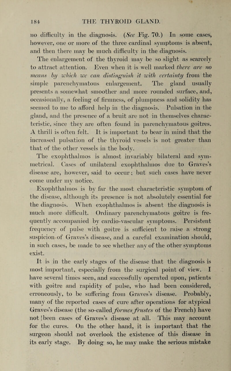 no difficulty in the diagnosis. {See Fig. 70.) In some cases, however, one or more of the three cardinal symptoms is absent, and then there may be much difficulty in the diagnosis. The enlargement of the thyroid may be so slight as scarcely to attract attention. Even when it is well marked there are no means by which we can distinguish it with certainty from the simple parenchymatous enlargement. The gland usually presents a somewhat smoother and more rounded surface, and, occasionally, a feeling of firmness, of plumpness and solidity has seemed to me to afford help in the diagnosis. Pulsation in the gland, and the presence of a bruit are not in themselves charac¬ teristic, since they are often found in parenchymatous goitres. A thrill is often felt. It is important to bear in mind that the increased pulsation of the thyroid vessels is not greater than that of the other vessels in the body. The exophthalmos is almost invariably bilateral and sym¬ metrical. Cases of unilateral exophthalmos due to Graves’s disease are, however, said to occur; but such cases have never come under my notice. Exophthalmos is by far the most characteristic symptom of the disease, although its presence is not absolutely essential for the diagnosis. When exophthalmos is absent the diagnosis is much more difficult. Ordinary parenchymatous goitre is fre¬ quently accompanied by cardio-vascular symptoms. Persistent frequency of pulse with goitre is sufficient to raise a strong suspicion.of Graves’s disease, and a careful examination should, in such cases, be made to see whether any of the other symptoms exist. It is in the early stages of the disease that the diagnosis is most important, especially from the surgical point of view. I have several times seen, and successfully operated upon, patients with goitre and rapidity of pulse, who had been considered, erroneously, to be suffering from Graves’s disease. Probably, many of the reported cases of cure after operations for atypical Graves’s disease (the so-called formes frust es of the French) have not [been cases of Graves’s disease at all. This may account for the cures. On the other hand, it is important that the surgeon should not overlook the existence of this disease in its early stage. By doing so, he may make the serious mistake