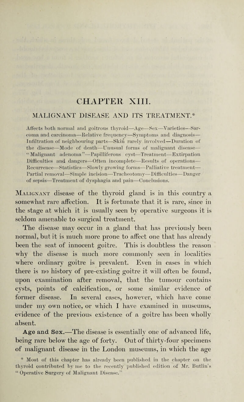 CHAPTER XIII. MALIGNANT DISEASE AND ITS TREATMENT * Affects both normal and goitrous thyroid—Age—Sex—Varieties—Sar¬ coma and carcinoma—Relative frequency—Symptoms and diagnosis— Infiltration of neighbouring parts—Skin rarely involved—Duration of the disease—Mode of death—Unusual forms of malignant disease—  Malignant adenoma ”—Papilliferous cyst—Treatment—Extirpation Difficulties and dangers—Often incomplete—Results of operations— Recurrence—Statistics—Slowly growing forms—Palliative treatment— Partial removal—Simple incision—Tracheotomy—Difficulties—Danger of sepsis—Treatment of dysphagia and pain—Conclusions. Malignant disease of the thyroid gland is in this country a somewhat rare affection. It is fortunate that it is rare, since in the stage at which it is usually seen by operative surgeons it is seldom amenable to surgical treatment. The disease may occur in a gland that has previously been normal, but it is much more prone to affect one that has already been the seat of innocent goitre. This is doubtless the reason why the disease is much more commonly seen in localities where ordinary goitre is prevalent. Even in cases in which there is no history of pre-existing goitre it will often be found, upon examination after removal, that the tumour contains cysts, points of calcification, or some similar evidence of former disease. In several cases, however, which have come under my own notice, or which I have examined in museums, evidence of the previous existence of a goitre has been wholly absent. Age and Sex.—The disease is essentially one of advanced life, being rare below' the age of forty. Out of thirty-four specimens of malignant disease in the London museums, in which the age * Most of this chapter lias already been published in the chapter on the thyroid contributed by me to the recently published edition of Mr. Butlin's “ Operative Surgery of Malignant Disease.”