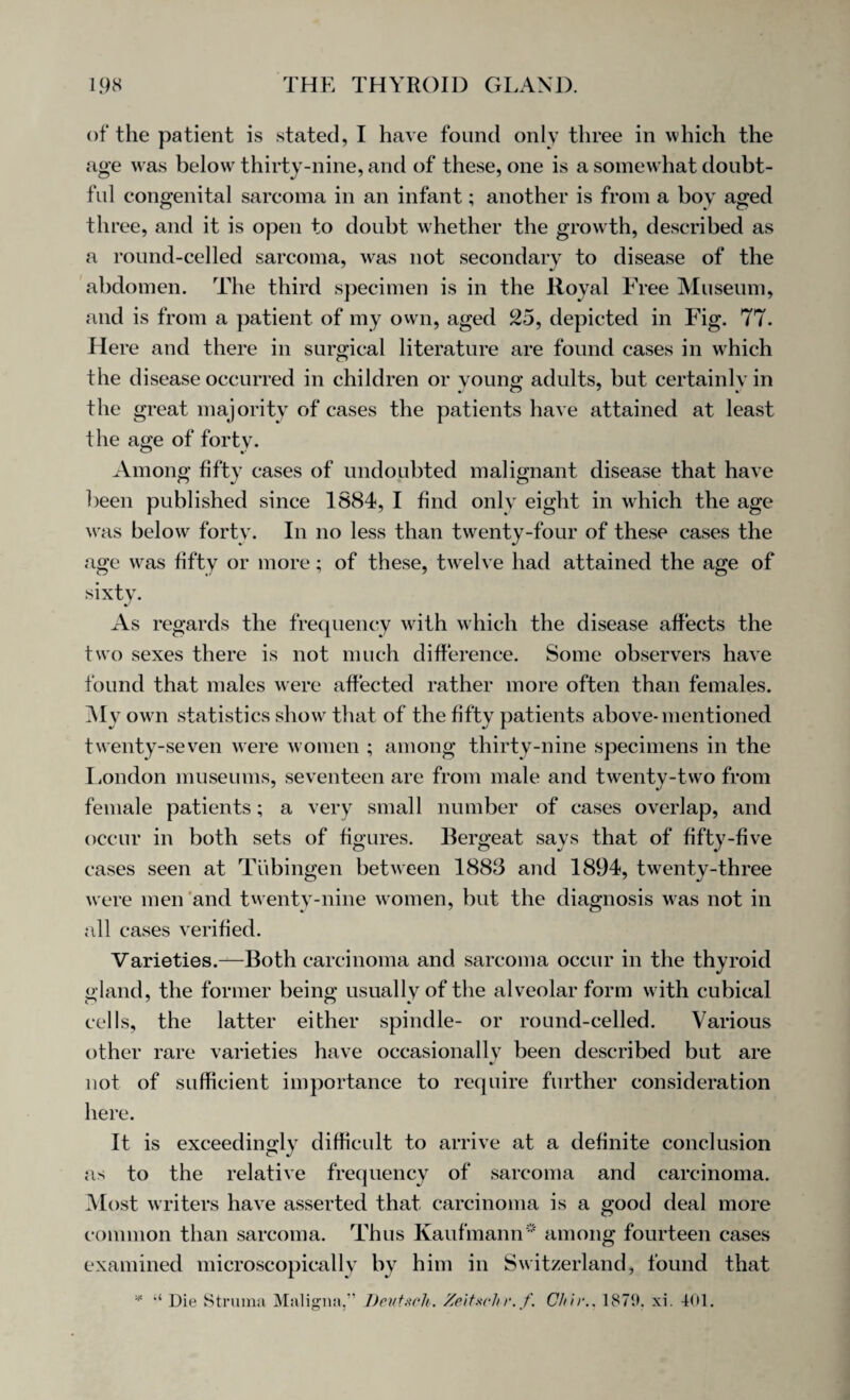 of the patient is stated, I have found only three in which the age was below thirty-nine, and of these, one is a somewhat doubt¬ ful congenital sarcoma in an infant; another is from a boy aged three, and it is open to doubt whether the growth, described as a round-celled sarcoma, was not secondary to disease of the abdomen. The third specimen is in the Royal Free Museum, and is from a patient of my own, aged 25, depicted in Fig. 77. Here and there in surgical literature are found cases in which the disease occurred in children or young adults, but certainly in the great majority of cases the patients have attained at least the age of forty. Among fifty cases of undoubted malignant disease that have been published since 1884, I find only eight in which the age was below forty. In no less than twenty-four of these cases the age w^as fifty or more; of these, twelve had attained the age of sixty. As regards the frequency with which the disease affects the two sexes there is not much difference. Some observers have found that males were affected rather more often than females. My own statistics show that of the fifty patients above-mentioned twenty-seven were women ; among thirty-nine specimens in the London museums, seventeen are from male and twenty-two from female patients; a very small number of cases overlap, and occur in both sets of figures. Bergeat says that of fifty-five cases seen at Tubingen between 1883 and 1894, twenty-three were men and twenty-nine women, but the diagnosis was not in all cases verified. Varieties.—Both carcinoma and sarcoma occur in the thyroid gland, the former being usually of the alveolar form with cubical cells, the latter either spindle- or round-celled. Various other rare varieties have occasionally been described but are not of sufficient importance to require further consideration here. It is exceedingly difficult to arrive at a definite conclusion as to the relative frequency of sarcoma and carcinoma. Most writers have asserted that carcinoma is a good deal more common than sarcoma. Thus Kaufmann* among fourteen cases examined microscopically by him in Switzerland, found that 5?