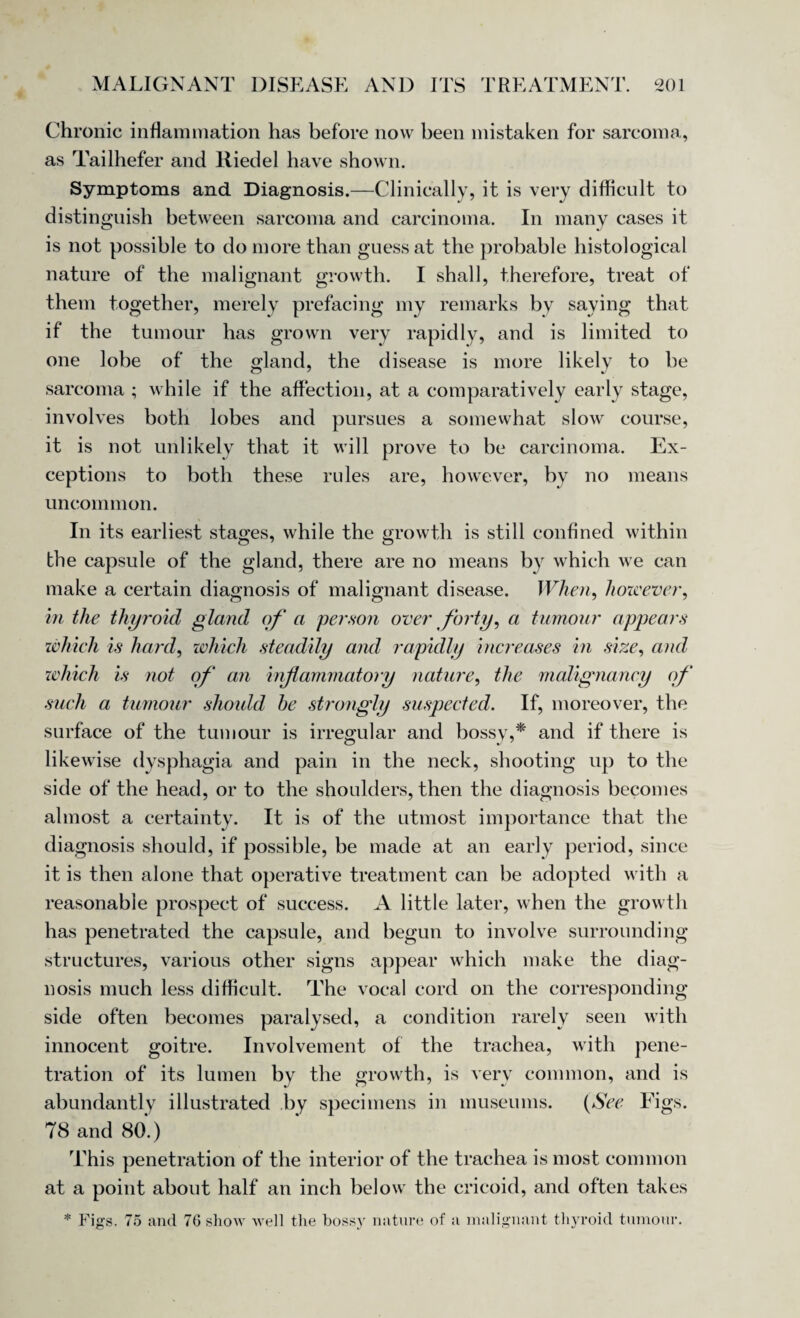 Chronic inflammation has before now been mistaken for sarcoma, as Tailhefer and Riedel have shown. Symptoms and Diagnosis.—Clinically, it is very difficult to distinguish between sarcoma and carcinoma. In many cases it is not possible to do more than guess at the probable histological nature of the malignant growth. I shall, therefore, treat of them together, merely prefacing my remarks by saying that if the tumour has grown very rapidly, and is limited to one lobe of the gland, the disease is more likely to be sarcoma ; while if the affection, at a comparatively early stage, involves both lobes and pursues a somewhat slow course, it is not unlikely that it will prove to be carcinoma. Ex¬ ceptions to both these rules are, however, by no means uncommon. In its earliest stages, while the growth is still confined within the capsule of the gland, there are no means by which we can make a certain diagnosis of malignant disease. When, however, in the thyroid gland of a person over forty, a tumour appears which is hard, which steadily and rapidly increases in size, and which is not of an inflammatory nature, the malignancy of such a tumour should he strongly suspected. If, moreover, the surface of the tumour is irregular and bossy,* and if there is likewise dysphagia and pain in the neck, shooting up to the side of the head, or to the shoulders, then the diagnosis becomes almost a certainty. It is of the utmost importance that the diagnosis should, if possible, be made at an early period, since it is then alone that operative treatment can be adopted with a reasonable prospect of success. A little later, when the growth has penetrated the capsule, and begun to involve surrounding structures, various other signs appear which make the diag¬ nosis much less difficult. The vocal cord on the corresponding side often becomes paralysed, a condition rarely seen with innocent goitre. Involvement of the trachea, with pene¬ tration of its lumen by the growth, is very common, and is abundantly illustrated by specimens in museums. (See Figs. 78 and 80.) This penetration of the interior of the trachea is most common at a point about half an inch below the cricoid, and often takes * Figs. 75 and 76 show well the bossy nature of a malignant thyroid tumour.