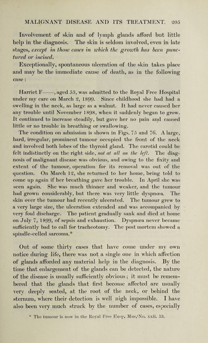 Involvement of skin and of lymph glands afford but little help in the diagnosis. The skin is seldom involved, even in late stages, except in those cases in which the growth has been punc¬ tured or incised. Exceptionally, spontaneous ulceration of the skin takes place and may be the immediate cause of death, as in the following case : Harriet F——, aged 53, was admitted to the Royal Free Hospital under my care on March 2, 1899- Since childhood she had had a swelling in the neck, as large as a walnut. It had never caused her any trouble until November 1898, when it suddenly began to grow. It continued to increase steadily, but gave her no pain and caused little or no trouble in breathing or swallowing. The condition on admission is shown in Figs. 75 and 76. A large, hard, irregular, prominent tumour occupied the front of the neck and involved both lobes of the thyroid gland. The carotid could be felt indistinctly on the right side, not at all on the left. The diag¬ nosis of malignant disease was obvious, and owing to the fixity and extent of the tumour, operation for its removal was out of the question. On March 12, she returned to her home, being told to come up again if her breathing gave her trouble. In April she was seen again. She was much thinner and weaker, and the tumour had grown considerably, but there was very little dyspnoea. The skin over the tumour had recently ulcerated. The tumour grew to a very large size, the ulceration extended and was accompanied by very foul discharge. The patient gradually sank and died at home on July 7, 1899* of sepsis and exhaustion. Dyspnoea never became sufficiently bad to call for tracheotomy. The post mortem showed a spindle-celled sarcoma.* Out of some thirty cases that have come under my own notice during life, there was not a single one in which affection of glands afforded any material help in the diagnosis. By the time that enlargement of the glands can be detected, the nature of the disease is usually sufficiently obvious; it must be remem¬ bered that the glands that first become affected are usually very deeply seated, at the root of the neck, or behind the sternum, where their detection is well nigh impossible. I have also been very much struck by the number of cases, especially * The tumour is now in the Royal Free Hoq?. Mus/No. xxii. 53.