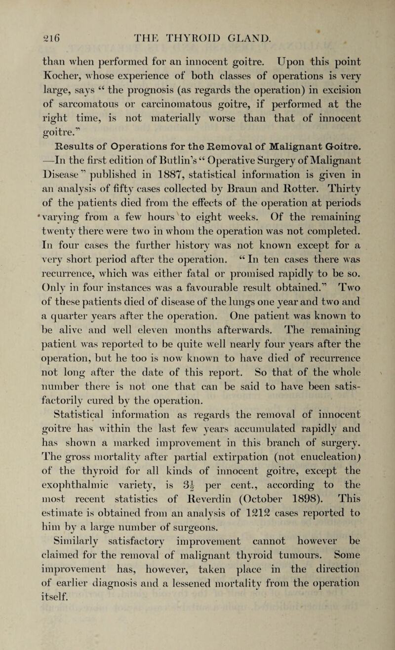 than when performed for an innocent goitre. Upon this point Kocher, whose experience of both classes of operations is very large, says 44 the prognosis (as regards the operation) in excision of sarcomatous or carcinomatous goitre, if performed at the right time, is not materially worse than that of innocent goitre/’’ Results of Operations for the Removal of Malignant Goitre. —In the first edition of ButliiTs44 Operative Surgery of Malignant Disease ‘n published in 1887, statistical information is given in an analysis of fifty cases collected by Braun and Rotter. Thirty of the patients died from the effects of the operation at periods 'varying from a few hours to eight weeks. Of the remaining twenty there were two in whom the operation was not completed. In four cases the further history was not known except for a very short period after the operation. 44 In ten cases there was recurrence, which was either fatal or promised rapidly to be so. Only in four instances was a favourable result obtained.Two of these patients died of disease of the lungs one year and two and a quarter years after the operation. One patient was known to be alive and well eleven months afterwards. The remaining patient was reported to be quite well nearly four years after the operation, but he too is now known to have died of recurrence not long after the date of this report. So that of the whole number there is not one that can be said to have been satis¬ factorily cured by the operation. Statistical information as regards the removal of innocent goitre has within the last few' years accumulated rapidly and has shown a marked improvement in this branch of surgery. The gross mortality after partial extirpation (not enucleation) of the thyroid for all kinds of innocent goitre, except the exophthalmic variety, is 3-J per cent., according to the most recent statistics of Reverdin (October 1898). This estimate is obtained from an analysis of 1212 cases reported to him by a large number of surgeons. Similarly satisfactory improvement cannot however be claimed for the removal of malignant thyroid tumours. Some improvement has, however, taken place in the direction of earlier diagnosis and a lessened mortality from the operation itself.