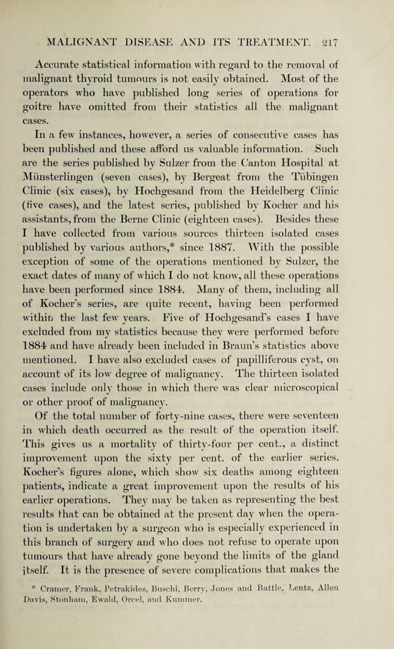 Accurate statistical information with regard to the removal of malignant thyroid tumours is not easily obtained. Most of the operators who have published long series of operations for goitre have omitted from their statistics all the malignant cases. In a few instances, however, a series of consecutive cases has been published and these afford us valuable information. Such are the series published by Sulzer from the Canton Hospital at Mi'i 11sterlingen (seven cases), by Bergeat from the Tubingen Clinic (six cases), by Hochgesand from the Heidelberg Clinic (five cases), and the latest series, published by Ivocher and his assistants, from the Berne Clinic (eighteen cases). Besides these I have collected from various sources thirteen isolated cases published by various authors,* since 1887. With the possible exception of some of the operations mentioned by Sulzer, the exact dates of many of which I do not know, all these operations have been performed since 1884. Many of them, including all of Kocher’s series, are quite recent, having been performed within the last few years. Five of Hochgesand’s cases I have excluded from my statistics because they were performed before 1884 and have already been included in Braun’s statistics above mentioned. I have also excluded cases of papilliferous cyst, on account of its low degree of malignancy. The thirteen isolated cases include only those in which there was clear microscopical or other proof of malignancy. Of the total number of forty-nine cases, there were seventeen in which death occurred as the result of the operation itself. This gives us a mortality of thirty-four per cent., a distinct improvement upon the sixty per cent, of the earlier series. Kucher's figures alone, which show six deaths among eighteen patients, indicate a great improvement upon the results of his earlier operations. They may be taken as representing the best results fhat can be obtained at the present day when the opera¬ tion is undertaken by a surgeon who is especially experienced in this branch of surgery and who does not refuse to operate upon tumours that have already gone beyond the limits of the gland itself. It is the presence of severe complications that makes the * Cramer, Frank, Petrakides, Buschi, Berry, Jones and Battle, Lentz, Allen Davis, Stonham, Ewald, Orcel, and Kuminer.