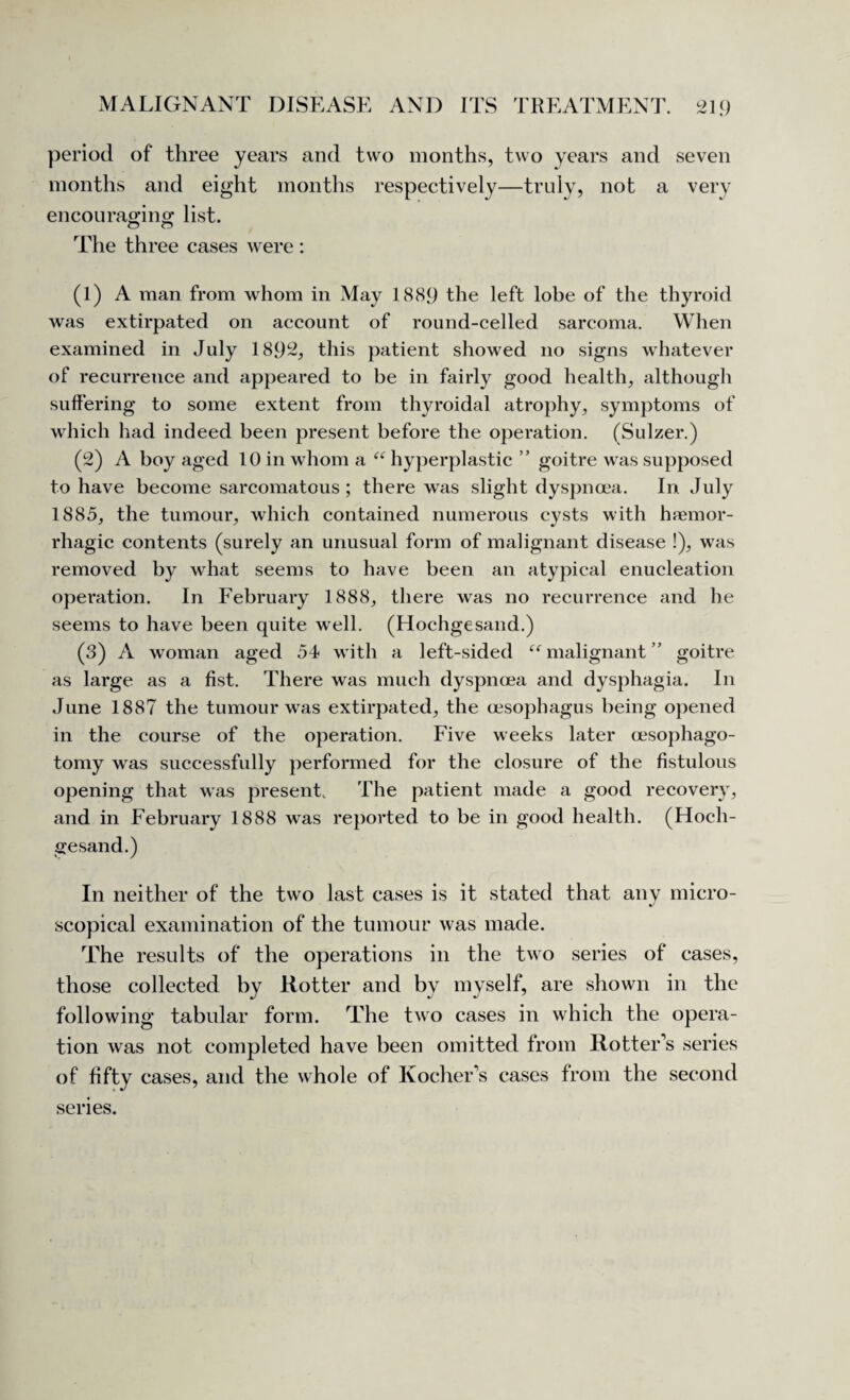 period of three years and two months, two years and seven months and eight months respectively—trulv, not a very encouraging list. O o The three cases were : (1) A man from whom in May 1889 the left lobe of the thyroid was extirpated on account of round-celled sarcoma. When examined in July 1892, this patient showed no signs whatever of recurrence and appeared to be in fairly good health, although suffering to some extent from thyroidal atrophy, symptoms of which had indeed been present before the operation. (Sulzer.) (2) A boy aged 10 in whom a “ hyperplastic ” goitre was supposed to have become sarcomatous ; there was slight dyspnoea. In July 1885, the tumour, which contained numerous cysts with haemor¬ rhagic contents (surely an unusual form of malignant disease !), was removed by what seems to have been an atypical enucleation operation. In February 1888, there was no recurrence and he seems to have been quite well. (Hochgesand.) (3) A woman aged 54 with a left-sided “malignant” goitre as large as a fist. There was much dyspnoea and dysphagia. In June 1887 the tumour was extirpated, the oesophagus being opened in the course of the operation. Five weeks later cesophago- tomy was successfully performed for the closure of the fistulous opening that was present. The patient made a good recovery, and in February 1888 was reported to be in good health. (Hoch¬ gesand.) In neither of the two last cases is it stated that any micro¬ scopical examination of the tumour was made. The results of the operations in the two series of cases, those collected by Rotter and by myself, are shown in the following tabular form. The two cases in which the opera¬ tion was not completed have been omitted from Rotter's series of fifty cases, and the whole of Kocher’s cases from the second series.