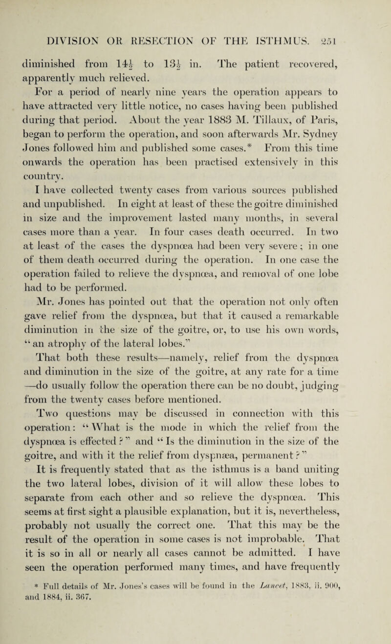 diminished from 144 to 13J in. rFhe patient recovered, apparently much relieved. For a period of nearly nine years the operation appears to have attracted very little notice, no cases having been published during that period. About the year 1883 M. Tillaux, of Paris, began to perform the operation, and soon afterwards Mr. Sydney Jones followed him and published some cases.* From this time onwards the operation has been practised extensively in this country. I have collected twenty cases from various sources published and unpublished. In eight at least of these the goitre diminished in size and the improvement lasted many months, in several cases more than a year. In four cases death occurred. In two at least of the cases the dyspnoea had been very severe; in one of them death occurred during the operation. In one case the operation failed to relieve the dyspnoea, and removal of one lobe had to be performed. Mr. Jones has pointed out that the operation not only often gave relief from the dyspnoea, but that it caused a remarkable diminution in the size of the goitre, or, to use his own words, 44 an atrophy of the lateral lobes. That both these results—namely, relief from the dyspnoea and diminution in the size of the goitre, at any rate for a time —do usually follow the operation there can be no doubt, judging from the twenty cases before mentioned. Two questions may be discussed in connection with this operation: 44 VVhat is the mode in which the relief from the dyspnoea is effected ? and 44 Is the diminution in the size of the goitre, and with it the relief from dyspnsea, permanent ? It is frequently stated that as the isthmus is a band uniting the two lateral lobes, division of it will allow these lobes to separate from each other and so relieve the dyspnoea. This seems at first sight a plausible explanation, but it is, nevertheless, probably not usually the correct one. 'That this may be the result of the operation in some cases is not improbable. That it is so in all or nearly all cases cannot be admitted. I have •/ seen the operation performed many times, and have frequently * Full details of Mr. Jones’s cases will be found in the Lancet, 1888, ii. 900,