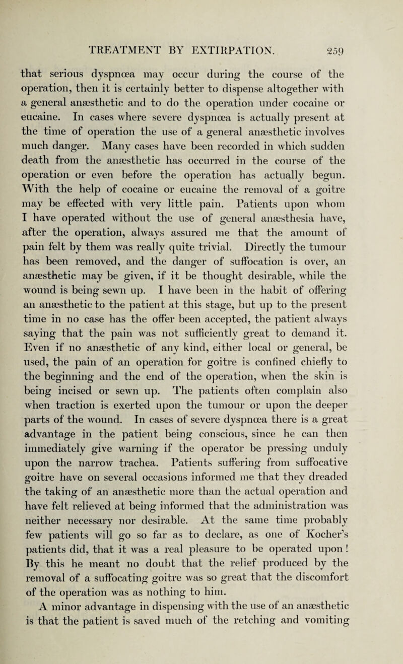 that serious dyspnoea may occur during the course of the operation, then it is certainly better to dispense altogether with a general anaesthetic and to do the operation under cocaine or eucaine. In cases where severe dyspnoea is actually present at the time of operation the use of a general anaesthetic involves much danger. Many cases have been recorded in which sudden death from the anaesthetic has occurred in the course of the operation or even before the operation has actually begun. With the help of cocaine or eucaine the removal of a goitre may be effected with very little pain. Patients upon whom I have operated without the use of general anaesthesia have, after the operation, always assured me that the amount of pain felt by them was really quite trivial. Directly the tumour has been removed, and the danger of suffocation is over, an anaesthetic may be given, if it be thought desirable, while the wound is being sewn up. I have been in the habit of offering an anaesthetic to the patient at this stage, but up to the present time in no case has the offer been accepted, the patient always saying that the pain was not sufficiently great to demand it. Even if no anaesthetic of any kind, either local or general, be used, the pain of an operation for goitre is confined chiefly to the beginning and the end of the operation, when the skin is being incised or sewn up. The patients often complain also when traction is exerted upon the tumour or upon the deeper parts of the wound. In cases of severe dyspnoea there is a great advantage in the patient being conscious, since he can then immediately give warning if the operator be pressing unduly upon the narrow trachea. Patients suffering from suffocative goitre have on several occasions informed me that they dreaded the taking of an anaesthetic more than the actual operation and have felt relieved at being informed that the administration was neither necessary nor desirable. At the same time probably few patients will go so far as to declare, as one of Kocher’s patients did, that it was a real pleasure to be operated upon ! By this he meant no doubt that the relief produced by the removal of a suffocating goitre was so great that the discomfort of the operation was as nothing to him. A minor advantage in dispensing with the use of an anaesthetic is that the patient is saved much of the retching and vomiting