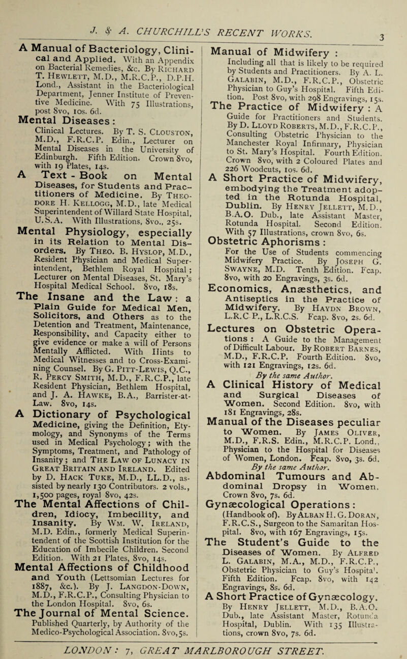 3 A Manual of Bacteriology, Clini¬ cal and Applied. With an Appendix on Bacterial Remedies, &c. By Richard T. Hewlett, M.D., M.R.C.P., D.P.H. Lond., Assistant in the Bacteriological Department, Jenner Institute of Preven¬ tive Medicine. With 75 Illustrations, post 8vo, 10s. 6d. Mental Diseases: Clinical Lectures. By T. S. Clouston, M.D., F.R.C.P. Edin., Lecturer on Mental Diseases in the University of Edinburgh. Fifth Edition. Crown 8vo, with 19 Plates, 14s. A Text - Book on Mental Diseases, for Students and Prac¬ titioners of Medicine. By Theo¬ dore H. Kellogg, M.D., late Medical Superintendent of Willard State Hospital, U. S.A. With Illustrations, 8vo., 25s. Mental Physiology, especially in its Relation to Mental Dis¬ orders. By Theo. B. Hyslop, M.D., Resident Physician and Medical Super¬ intendent, Bethlem Royal Hospital ; Lecturer on Mental Diseases, St. Mary’s Plospital Medical School. Svo, 18s. The Insane and the Law: a Plain Guide for Medical Men, Solicitors, and Others as to the Detention and Treatment, Maintenance, Responsibility, and Capacity either to give evidence or make a will of Persons Mentally Afflicted. With Hints to Medical Witnesses and to Cross-Exami¬ ning Counsel. By G. Pitt-Lewis, Q.C., R. Percy Smith, M.D., F.R.C.P., late Resident Physician, Bethlem Hospital, and J. A. Hawke, B.A., Earrister-at- Law. 8vo, 14s. A Dictionary of Psychological Medicine, giving the Definition, Ety¬ mology, and Synonyms of the Terms used in Medical Psychology; with the Symptoms, Treatment, and Pathology of Insanity; and The Law of Lunacy in Great Britain and Ireland. Edited by D. Hack Tuke, M.D., LL.D., as¬ sisted by nearly 130 Contributors. 2 vols., 1,500 pages, royal 8vo, 42s. The Mental Affections of Chil¬ dren, Idiocy, Imbecility, and Insanity. By Wm. W. Ireland, M.D. Edin., formerly Medical Superin¬ tendent of the Scottish Institution for the Education of Imbecile Children. Second Edition. With 21 Plates, Svo, 14s. Mental Affections of Childhood and Youth (Lettsomian Lectures for 1887, &c.). By J. Langdon-Down, M.D., F.R.C.P., Consulting Physician to the London Hospital. Svo, 6s. The Journal of Mental Science. Published Quarterly, by Authority of the Medico-Psychological Association. 8vo,5s. Manual of Midwifery : Including all that is likely to be required by Students and Practitioners. By A. L. Galabin, M.D., F.R.C.P., Obstetric Physician to Guy’s Hospital. Fifth Edi¬ tion. Post 8vo, with 298 Engravings, 15s. The Practice of Midwifery : A Guide for Practitioners and Students. By D. Lloyd Roberts, M.D., F.R.C.P., Consulting Obstetric Physician to the Manchester Royal Infirmary, Physician to St. Mary’s Hospital. Fourth Edition. Crown 8vo, with 2 Coloured Plates and 226 Woodcuts, 1 os. 6d. A Short Practice of Midwifery, embodying the Treatment adop¬ ted in the Rotunda Hospital, Dublin. By Henry Jellett, M.D., B.A.O. Dub., late Assistant Master, Rotunda Hospital. Second Edition. With 57 Illustrations, crown 8vo, 6s. Obstetric Aphorisms : For the Use of Students commencing Midwifery Practice. By Joseph G. Swayne, M.D. Tenth Edition. Fcap. 8vo, with 20 Engravings, 3s. 6d. Economics, Anaesthetics, and Antiseptics in the Practice of Midwifery. By Haydn Brown, L. R.C P., L.R.C.S. Fcap. 8vo, 2s. 6d. Lectures on Obstetric Opera¬ tions^ : A Guide to the Management of Difficult Labour. By Robert Barnes, M. D., F.R.C.P. Fourth Edition. 8vo, with 121 Engravings, 12s. 6d. By the same Author. A Clinical History of Medical and Surgical Diseases of 'Women. Second Edition. 8vo, with 181 Engravings, 28s. Manual of the Diseases peculiar to Women. By James Oliver, M.D., F.R.S. Edin., M.R.C.P. Lond., Physician to the Hospital for Diseases of Women, London. Fcap. 8vo, 3s. 6d. By the same Author. Abdominal Tumours and Ab¬ dominal Dropsy in Women. Crown 8vo, 7s. 6d. Gynaecological Operations : (Handbookof). ByALBANli.G.Doran, F.R.C.S., Surgeon to the Samaritan Hos¬ pital. 8vo, with 167 Engravings, 15s. The Student’s Guide to the Diseases of Women. By Alfred L. Galabin, M.A., M.D., F.R.C.P., Obstetric Physician to Guy’s Hospitah Fifth Edition. Fcap. 8vo, with 142 Engravings, 8s. 6d. A Short Practice of Gynaecology. By Henry Jellett, M.D., B.A.O. Dub., late Assistant Master, Rotunda Hospital, Dublin. With 135 Illustra¬ tions, crown 8vo, 7s. 6d.