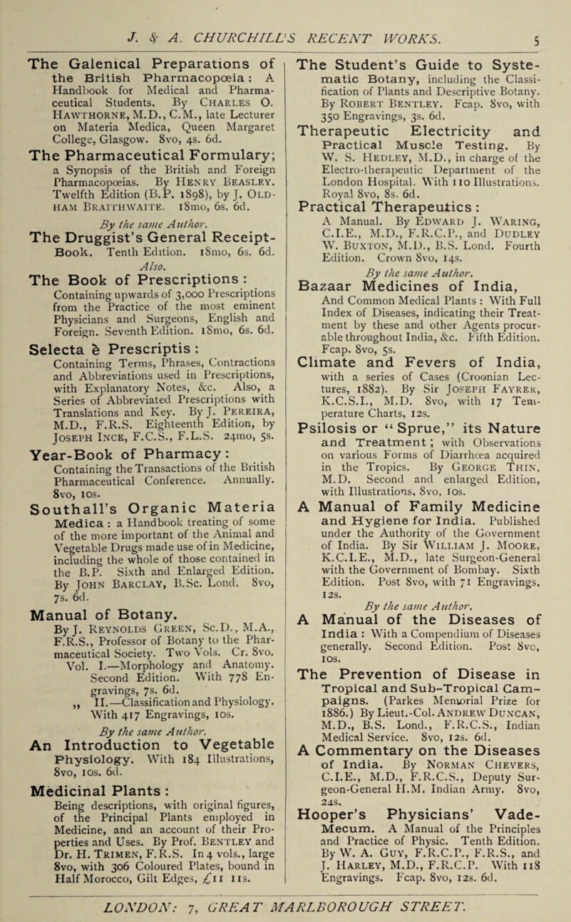 The Galenical Preparations of the British Pharmacopoeia: A Handbook for Medical and Pharma¬ ceutical Students. By Charles O. Hawthorne, M.D., C.M., late Lecturer on Materia Medica, Queen Margaret College, Glasgow. 8vo, 4s. 6d. The Pharmaceutical Formulary; a Synopsis of the British and Foreign Pharmacopoeias. By Henry Beasley. Twelfth Edition (B.P. 1898), by J. Old¬ ham Braithwaite. i8mo, 6s. 6d. By the same A uthor. The Druggist’s General Receipt- Book. Tenth Edition. i8mo, 6s. 6d. Also. The Book of Prescriptions : Containing upwards of 3,000 Prescriptions from the Practice of the most eminent Physicians and Surgeons, English and Foreign. Seventh Edition. iSmo, 6s. 6d. Selecta e Prescripts : Containing Terms, Phrases, Contractions and Abbreviations used in Prescriptions, with Explanatory Notes, &c. Also, a Series of Abbreviated Prescriptions with Translations and Key. ByJ. Pereira, M.D., F.R.S. Eighteenth Edition, by Joseph Ince, F.C.S., F.L.S. 24mo, 5s. Year-Book of Pharmacy : Containing the Transactions of the British Pharmaceutical Conference. Annually. 8vo, 1 os. Southall’s Organic Materia Medica : a Handbook treating of some of the more important of the Animal and Vegetable Drugs made use of in Medicine, including the whole of those contained in the B.P. Sixth and Enlarged Edition. By Tohn Barclay, B.Sc. Lond. 8vo, 7s. 6d. Manual of Botany. ByJ. Reynolds Green, Sc.D., M.A., F.R.S., Professor of Botany to the Phar¬ maceutical Society. Two Vols. Cr. 8vo. VoL I.—Morphology and Anatomy. Second Edition. With 778 En¬ gravings, 7s. 6d. ,, II.—Classification and Physiology. With 417 Engravings, 10s. By the same Author. An Introduction to Vegetable Physiology. With 184 Illustrations, 8vo, 1 os. 6d. Medicinal Plants : Being descriptions, with original figures, of the Principal Plants employed in Medicine, and an account of their Pro¬ perties and Uses. By Prof. Bentley and Dr. H. Trimen, F.R.S. In4 vols., large 8vo, with 306 Coloured Plates, bound in Half Morocco, Gilt Edges, £11 ns. The Student’s Guide to Syste¬ matic Botany, including the Classi¬ fication of Plants and Descriptive Botany. By Robert Bentley. Fcap. 8vo, with 350 Engravings, 3s. 6d. Therapeutic Electricity and Practical Muscle Testing. By W. S. Hedley, M.D., in charge of the Electro-therapeutic Department of the London Plospital. With no Illustrations. Royal 8vo, 8s. 6d. Practical Therapeutics: A Manual. By Edward J. Waring, C.I.E., M.D., F.R.C.P., and Dudley W. Buxton, M.D., B.S. Lond. Fourth Edition. Crown 8vo, 14s. By the same A uthor. Bazaar Medicines of India, And Common Medical Plants : With Full Index of Diseases, indicating their Treat¬ ment by these and other Agents procur¬ able throughout India, &c. Fifth Edition. Fcap. 8vo, 5s. Climate and Fevers of India, with a series of Cases (Croonian Lec¬ tures, 1882). By Sir Joseph Fayrer, K.C.S.I., M.D. 8vo, with 17 Tem¬ perature Charts, 12s. Psilosis or “Sprue,” its Nature and Treatment ; with Observations on various Forms of Diarrhoea acquired in the Tropics. By George Thin, M.D. Second and enlarged Edition, with Illustrations, 8vo, 10s. A Manual of Family Medicine and Hygiene for India. Published under the Authority of the Government of India. By Sir William J. Moore, K.C.I.E., M.D., late Surgeon-General with the Government of Bombay. Sixth Edition. Post 8vo, with 71 Engravings, I2S. By the same Author. A Manual of the Diseases of India : With a Compendium of Diseases generally. Second Edition. Post 8vc, 1 os. The Prevention of Disease in Tropical and Sub-Tropical Cam¬ paigns. (Parkes Memorial Prize for 1886.) By Lieut.-Col. Andrew Duncan, M.D., B.S. Lond., F.R.C.S., Indian Medical Service. 8vo, 12s. 6d. A Commentary on the Diseases of India. By Norman Chevers, C.I.E., M.D., F.R.C.S., Deputy Sur¬ geon-General H.M. Indian Army. 8vo, 24s. Hooper’s Physicians’ Vade- Mecum. A Manual of the Principles and Practice of Physic. Tenth Edition. By W. A. Guy, F.R.C.P., F.R.S., and J. Harley, M.D., F.R.C.P. With 118 Engravings. Fcap. 8vo, 12s. 6d.