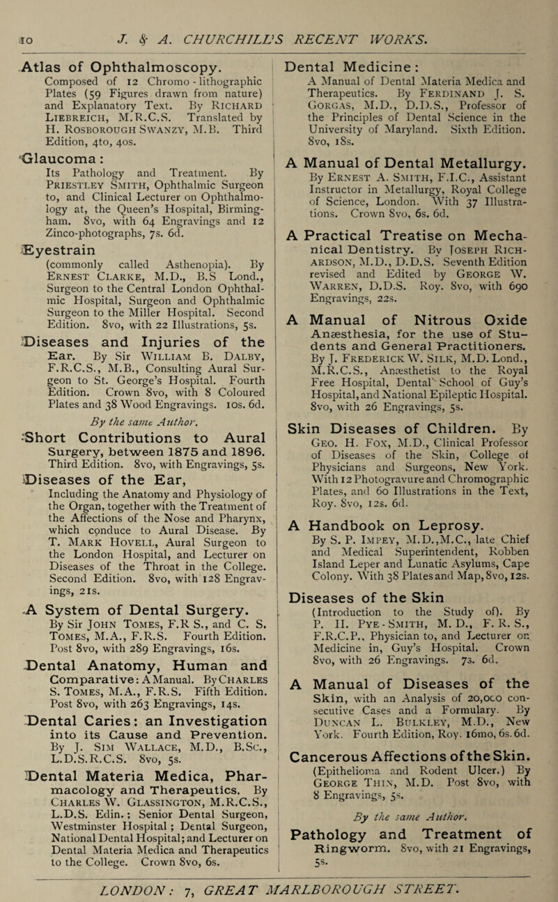 Atlas of Ophthalmoscopy. Composed of 12 Chromo - lithographic Plates (59 Figures drawn from nature) and Explanatory Text. By Richard Liebreich, M.R.C.S. Translated by H. Rosborough Swanzy, M.B. Third Edition, 4to, 40s. Glaucoma: Its Pathology and Treatment. By Priestley Smith, Ophthalmic Surgeon to, and Clinical Lecturer on Ophthalmo¬ logy at, the Queen’s Hospital, Birming¬ ham. 8vo, with 64 Engravings and 12 Zinco-photographs, 7s. 6d. ^Eyestrain (commonly called Asthenopia). By Ernest Clarke, M.D., B.S Lond., Surgeon to the Central London Ophthal¬ mic Plospital, Surgeon and Ophthalmic Surgeon to the Miller Hospital. Second Edition. 8vo, with 22 Illustrations, 5s. diseases and Injuries of the Ear. By Sir William B. Dalby, F.R.C.S., M.B., Consulting Aural Sur¬ geon to St. George’s Hospital. Fourth Edition. Crown 8vo, with 8 Coloured Plates and 38 Wood Engravings. 10s. 6d. By the same Author. ’Short Contributions to Aural Surgery, between 1875 and 1896. Third Edition. 8vo, with Engravings, 5s. IDiseases of the Ear, Including the Anatomy and Physiology of the Organ, together with the Treatment of the Affections of the Nose and Pharynx, which conduce to Aural Disease. By T. Mark Hovell, Aural Surgeon to the London Hospital, and Lecturer on Diseases of the Throat in the College. Second Edition. 8vo, with 128 Engrav¬ ings, 2 is. A System of Dental Surgery. By Sir John Tomes, F.R S., and C. S. Tomes, M.A., F.R.S. Fourth Edition. Post 8vo, with 289 Engravings, 16s. -Dental Anatomy, Human and Comparative: A Manual. By Charles S. Tomes, M.A., F.R.S. Fifth Edition. Post 8vo, with 263 Engravings, 14s. -Dental Caries: an Investigation into its Cause and Prevention. By J. Sim Wallace, M.D., B.Sc., L.D.S.R.C.S. 8vo, 5s. -Dental Materia Medica, Phar¬ macology and Therapeutics. By Charles W. Glassington, M.R.C.S., L.D.S. Edin.; Senior Dental Surgeon, Westminster Hospital ; Dental Surgeon, National Dental Hospital; and Lecturer on Dental Materia Medica and Therapeutics to the College. Crown 8vo, 6s. Dental Medicine : A Manual of Dental Materia Medica and Therapeutics. By Ferdinand J. S. Gorgas, M.D., D.D.S., Professor of the Principles of Dental Science in the University of Maryland. Sixth Edition. 8vo, iSs. A Manual of Dental Metallurgy. By Ernest A. Smith, F.I.C., Assistant Instructor in Metallurgy, Royal College of Science, London. With 37 Illustra¬ tions. Crown 8vo, 6s. 6d. A Practical Treatise on Mecha¬ nical Dentistry. Bv Toseph Rich¬ ardson, M.D., D.D.S. Seventh Edition revised and Edited by George W. Warren, D.D.S. Roy. 8vo, with 690 Engravings, 22s. A Manual of Nitrous Oxide Anaesthesia, for the use of Stu¬ dents and General Practitioners. By J. Frederick W. Silk, M.D.Lond., M.R.C.S., Anaesthetist to the Royal Free Hospital, Dental’ School of Guy’s Hospital, and National Epileptic Hospital. 8vo, with 26 Engravings, 5s. Skin Diseases of Children. By Geo. H. Fox, M.D., Clinical Professor of Diseases of the Skin, College of Physicians and Surgeons, New York. With 12 Photogravure and Chromographic Plates, and 60 Illustrations in the Text, Roy. Svo, 12s. 6d. A Handbook on Leprosy. By S. P. Impey, M.D.,M.C., late Chief and Medical Superintendent, Robben Island Leper and Lunatic Asylums, Cape Colony. With 38 Plates and Map, Svo, 12s. Diseases of the Skin (Introduction to the Study of). By P. II. Pye- Smith, M. D., F.R.S., F.R.C.P., Physician to, and Lecturer on Medicine in, Guy’s Hospital. Crown Svo, with 26 Engravings. 73. 6d. A Manual of Diseases of the Skin, with an Analysis of 20,000 con¬ secutive Cases and a Formulary. By Duncan L. Bulkley, M.D., New York. Fourth Edition, Roy. i6mo, 6s.6d. Cancerous Affections of the Skin. (Epithelioma and Rodent Ulcer.) By George Thin, M.D. Post Svo, with 8 Engravings, 5s. By the same Author. Pathology and Treatment of Ringworm. Svo, with 21 Engravings,