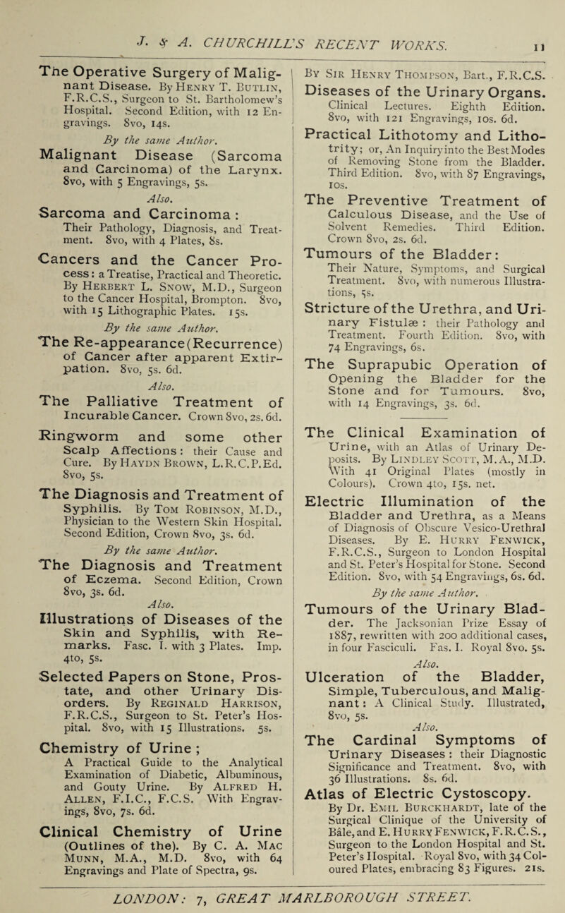 The Operative Surgery of Malig¬ nant Disease. By Henry T. Butlin, F.R.C.S., Surgeon to St. Bartholomew’s Hospital. Second Edition, with 12 En¬ gravings. Svo, 14s. By the same Author. Malignant Disease (Sarcoma and Carcinoma) of the Larynx. 8vo, with 5 Engravings, 5s. Also. Sarcoma and Carcinoma : Their Pathology, Diagnosis, and Treat¬ ment. Svo, with 4 Plates, 8s. Cancers and the Cancer Pro¬ cess : a Treatise, Practical and Theoretic. By Herbert L. Snow, M.D., Surgeon to the Cancer Hospital, Brompton. 8vo, with 15 Lithographic Pl-ates. 15s. By the same Author. The Re-appearance(Recurrence) of Cancer after apparent Extir¬ pation. 8vo, 5s. 6d. Also. The Palliative Treatment of Incurable Cancer. Crown Svo, 2s. 6d. Ringworm and some other Scalp Affections: their Cause and Cure. By Haydn Brown, L.R.C.P.Ed. Svo, 5s. The Diagnosis and Treatment of Syphilis. By Tom Robinson, M.D., Physician to the Western Skin Hospital. Second Edition, Crown Svo, 3s. 6d. By the same Author. The Diagnosis and Treatment of Eczema. Second Edition, Crown 8vo, 3s. 6d. Also. Illustrations of Diseases of the Skin and Syphilis, with Re¬ marks. Fasc. T. with 3 Plates. Imp. 4to, 5s. Selected Papers on Stone, Pros¬ tate, and other Urinary Dis¬ orders. By Reginald Harrison, F.R.C.S., Surgeon to St. Peter’s Hos¬ pital. 8vo, with 15 Illustrations. 5s. Chemistry of Urine ; A Practical Guide to the Analytical Examination of Diabetic, Albuminous, and Gouty Urine. By Alfred H. Allen, F.I.C., F.C.S. With Engrav¬ ings, 8vo, 7s. 6d. Clinical Chemistry of Urine (Outlines of the). By C. A. Mac Munn, M.A., M.D. 8vo, with 64 Engravings and Plate of Spectra, 9s. By Sir Henry Thompson, Bart., F.R.C.S. Diseases of the Urinary Organs. Clinical Lectures. Eighth Edition. Svo, with 121 Engravings, 10s. 6d. Practical Lithotomy and Litho- trity; or, An Inquiry into the Best Modes of Removing Stone from the Bladder. Third Edition. 8vo, with 87 Engravings, 10s. The Preventive Treatment of Calculous Disease, and the Use of Solvent Remedies. Third Edition. Crown Svo, 2s. 6d. Tumours of the Bladder: Their Nature, Symptoms, and Surgical Treatment. 8vo, with numerous Illustra¬ tions, 3s. Stricture of the Urethra, and Uri¬ nary Fistulse : their Pathology and Treatment. Fourth Edition. Svo, with 74 Engravings, 6s. The Suprapubic Operation of Opening the Bladder for the Stone and for Tumours. 8vo, with 14 Engravings, 3s. 6d. The Clinical Examination of Urine, with an Atlas of Urinary De¬ posits. By Lindley Scott, M. A., M.D. With 41 Original Plates (mostly in Colours). Crown qto, 15s. net. Electric Illumination of the Bladder and Urethra, as a Means of Diagnosis of Obscure Vesico-UrethraJ Diseases. By E. Hurry Fenwick, F.R.C.S., Surgeon to London Hospital and St. Peter’s Hospital for Stone. Second Edition. Svo, with 54 Engravings, 6s. 6d. By the same A uthor. Tumours of the Urinary Blad¬ der. The Jacksonian Prize Essay of 1887, rewritten with 200 additional cases, in four Fasciculi. Fas. I. Royal Svo. 5s. Also. Ulceration of the Bladder, Simple, Tuberculous, and Malig¬ nant : A Clinical Study. Illustrated, 8vo, 5s. Also. The Cardinal Symptoms of Urinary Diseases : their Diagnostic Significance and Treatment. 8vo, with 36 Illustrations. 8s. 6d. Atlas of Electric Cystoscopy. By Dr. Emil Burckhardt, late of the Surgical Clinique of the University of Bale,and E. IIurryFenwick, F.R.C.S., Surgeon to the London Hospital and St. Peter’s Hospital. Royal Svo, with 34 Col¬ oured Plates, embracing 83 Figures. 21s.