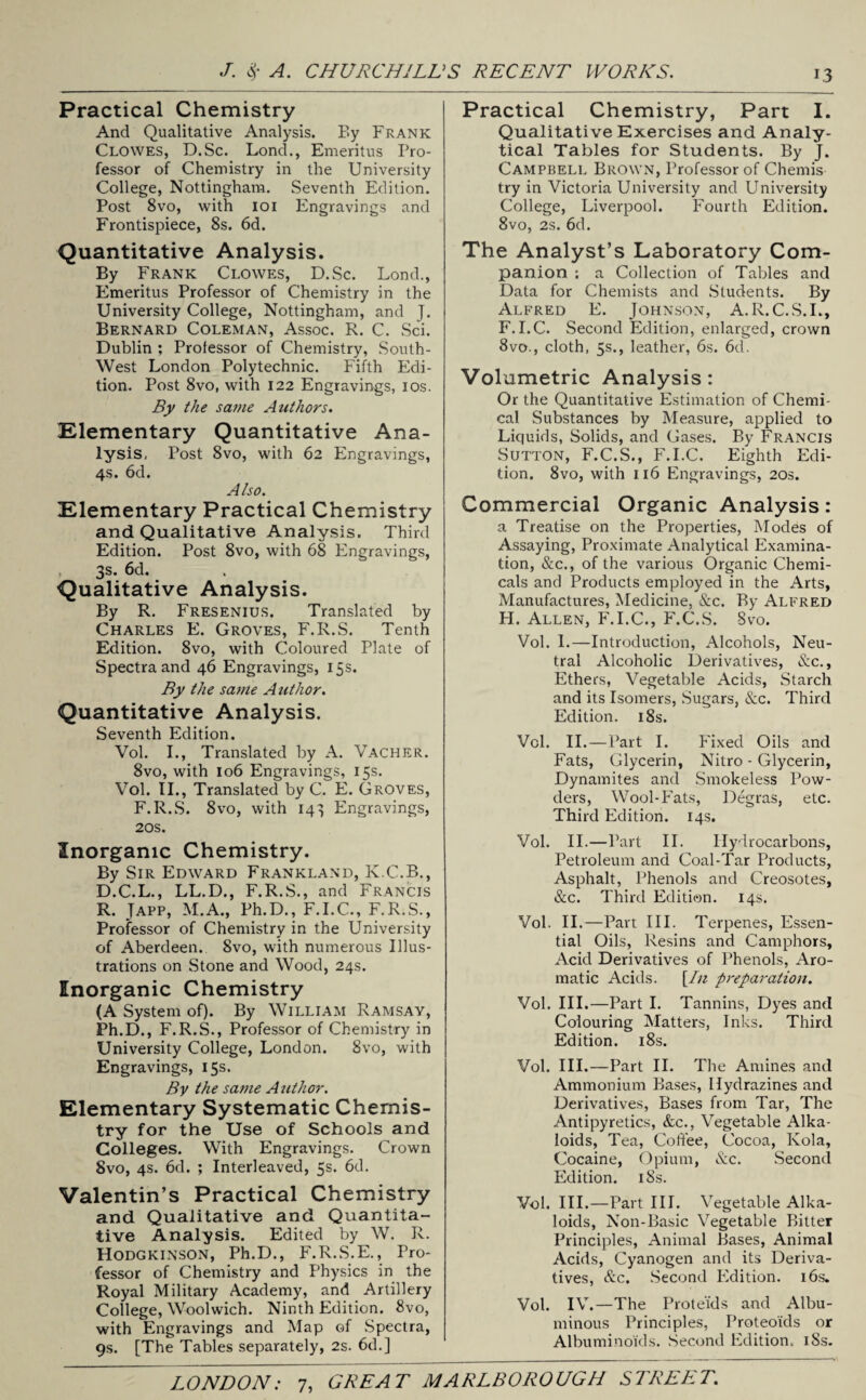 Practical Chemistry And Qualitative Analysis. F»y Frank Clowes, D.Sc. Lond., Emeritus Pro¬ fessor of Chemistry in the University College, Nottingham. Seventh Edition. Post 8vo, with ioi Engravings and Frontispiece, 8s. 6d. Quantitative Analysis. By Frank Clowes, D.Sc. Lond., Emeritus Professor of Chemistry in the University College, Nottingham, and J. Bernard Coleman, Assoc. R. C. Sci. Dublin ; Professor of Chemistry, South- West London Polytechnic. Fifth Edi¬ tion. Post 8vo, with 122 Engravings, ios. By the same Authors. Elementary Quantitative Ana¬ lysis, Post 8vo, with 62 Engravings, 4s. 6d. Also. Elementary Practical Chemistry and Qualitative Analysis. Third Edition. Post 8vo, with 68 Engravings, 3s. 6d. Qualitative Analysis. By R. Fresenius. Translated by Charles E. Groves, F.R.S. Tenth Edition. 8vo, with Coloured Plate of Spectra and 46 Engravings, 15s. By the same Author. Quantitative Analysis. Seventh Edition. Vol. I., Translated by A. Vacher. 8vo, with 106 Engravings, 15s. Vol. II., Translated by C. E. Groves, F.R.S. 8vo, with 14^5 Engravings, 20s. Inorganic Chemistry. By Sir Edward Frankland, K.C.B., D.C.L., LL.D., F.R.S., and Francis R. Japp, M.A., Ph.D., F.I.C., F.R.S., Professor of Chemistry in the University of Aberdeen. 8vo, with numerous Illus¬ trations on Stone and Wood, 24s. Inorganic Chemistry (A System of). By William Ramsay, Ph.D., F.R.S., Professor of Chemistry in University College, London. 8vo, with Engravings, 15s. By the same A uthor. Elementary Systematic Chemis¬ try for the Use of Schools and Colleges. With Engravings. Crown 8vo, 4s. 6d. ; Interleaved, 5s. 6d. Valentin’s Practical Chemistry and Qualitative and Quantita¬ tive Analysis. Edited by W. R. Hodgkinson, Ph.D., F.R.S.E., Pro¬ fessor of Chemistry and Physics in the Royal Military Academy, and Artillery College, Woolwich. Ninth Edition. 8vo, with Engravings and Map of Spectra, 9s. [The Tables separately, 2s. 6d.] Practical Chemistry, Part I. Qualitative Exercises and Analy¬ tical Tables for Students. By J. Campbell Brown, Professor of Chemis try in Victoria University and University College, Liverpool. Fourth Edition. 8vo, 2s. 6d. The Analyst’s Laboratory Com¬ panion ; a Collection of Tables and Data for Chemists and Students. By Alfred E. Johnson, A.R.C.S.I., F.I.C. Second Edition, enlarged, crown 8vo., cloth, 5s., leather, 6s. 6d. Volumetric Analysis: Or the Quantitative Estimation of Chemi¬ cal Substances by Measure, applied to Liquids, Solids, and Gases. By Francis Sutton, F.C.S., F.I.C. Eighth Edi¬ tion. 8vo, with 116 Engravings, 20s. Commercial Organic Analysis: a Treatise on the Properties, Modes of Assaying, Proximate Analytical Examina¬ tion, &c., of the various Organic Chemi¬ cals and Products employed in the Arts, Manufactures, Medicine, &c. By Alfred H. Allen, F.I.C., F.C.S. Svo. Vol. 1.—Introduction, Alcohols, Neu¬ tral Alcoholic Derivatives, &c., Ethers, Vegetable Acids, Starch and its Isomers, Sugars, &c. Third Edition. 18s. Vol. II.—Part I. Fixed Oils and Fats, Glycerin, Nitro - Glycerin, Dynamites and Smokeless Pow¬ ders, Wool-Fats, Degras, etc. Third Edition. 14s. Vol. II.—Part II. Hydrocarbons, Petroleum and Coal-Tar Products, Asphalt, Phenols and Creosotes, &c. Third Edition. 14s. Vol. II.—Part III. Terpenes, Essen¬ tial Oils, Resins and Camphors, Acid Derivatives of Phenols, Aro¬ matic Acids. [In preparation. Vol. III.—Part I. Tannins, Dyes and Colouring Matters, Inks. Third Edition. 18s. Vol. III.—Part II. The Amines and Ammonium Bases, Hydrazines and Derivatives, Bases from Tar, The Antipyretics, &c., Vegetable Alka¬ loids, Tea, Coffee, Cocoa, Kola, Cocaine, Opium, &c. Second Edition. 18s. Vol. III.—Part III. Vegetable Alka¬ loids, Non-Basic Vegetable Bitter Principles, Animal Bases, Animal Acids, Cyanogen and its Deriva¬ tives, &c. Second Edition. 16s. Vol. IV.—The Prote'ids and Albu¬ minous Principles, Proteoids or Albuminoids. Second Edition. iSs.