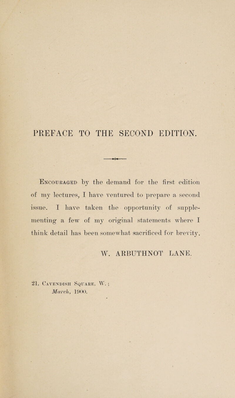 PREFACE TO THE SECOND EDITION. -*0*-- Encouraged by the demand for the first edition of my lectures, I have ventured to prepare a second issue. I have taken the opportunity of supple¬ menting a few of my original statements where I think detail has been somewhat sacrificed for brevity. W. ARBUTHNOT LANE. 21, Cavendish Square, W. ; March, 1900.