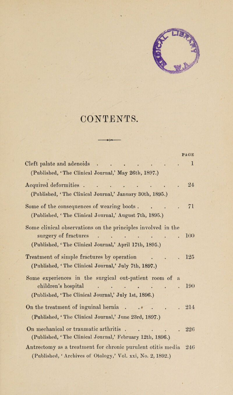 CONTENTS. -*o*- Cleft palate and adenoids ....... (Published, ‘ The Clinical Journal,’ May 26th, 1897.) Acquired deformities ........ (Published, ‘The Clinical Journal,’ January 30th, 1895.) Some of the consequences of wearing boots .... (Published, ‘The Clinical Journal,’ August 7tli, 1895.) Some clinical observations on the principles involved in the surgery of fractures ....... (Published, ‘The Clinical Journal,’ April 17th, 1895.) Treatment of simple fractures by operation (Published, ‘The Clinical Journal,’ July 7th, 1897.) Some experiences in the surgical out-patient room of a children’s hospital ....... (Published, ‘The Clinical Journal,’ July 1st, 1896.) On the treatment of inguinal hernia . . * (Published, ‘ The Clinical Journal,’ June 23rd, 1897.) On mechanical or traumatic arthritis . (Published, ‘The Clinical Journal,’ February 12th, 1896.) Antrectomy as a treatment for chronic purulent otitis media (Published, ‘ Archives of Otology,’ Vol. xxi, No. 2,1892.) PAGE 1 24 71 100 125 190 214 226 246