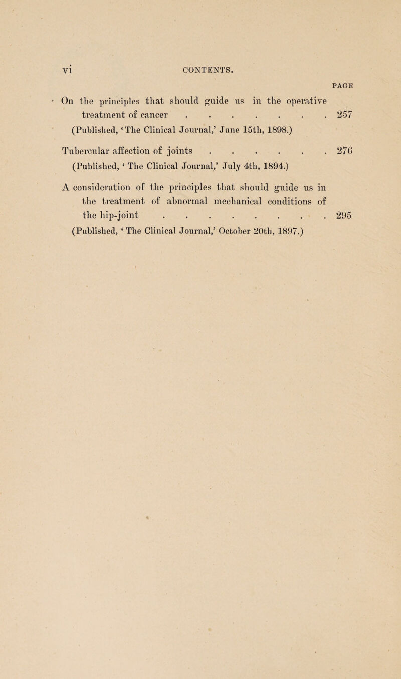 On the principles that should guide us in the operative treatment of cancer ....... (Published, ‘The Clinical Journal,’ June 15tli, 1898.) Tubercular affection of joints ...... (Published, ‘ The Clinical Journal/ July 4th, 1894.) A consideration of the principles that should guide us in the treatment of abnormal mechanical conditions of the hip-joint ........ (Published, ‘The Clinical Journal/ October 20th, 1897.) PAGE 257 276 295