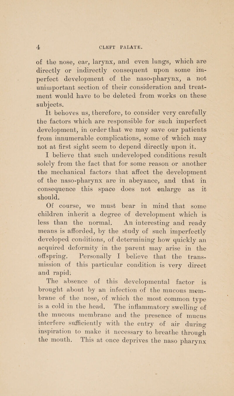 of the nose, ear, larynx, and even lungs, which are directly or indirectly consequent upon some im¬ perfect development of the naso-pharynx, a not unimportant section of their consideration and treat¬ ment would have to he deleted from works on these subjects. It behoves us, therefore, to consider very carefully the factors which are responsible for such imperfect development, in order that we may save our patients from innumerable complications, some of which may not at first sight seem to depend directly upon it. I believe that such undeveloped conditions result solely from the fact that for some reason or another the mechanical factors that affect the development of the naso-pharynx are in abeyance, and that in consequence this space does not enlarge as it should. Of course, we must bear in mind that some children inherit a degree of development which is less than the normal. An interesting and ready means is afforded, by the study of such imperfectly developed conditions, of determining how quickly an acquired deformity in the parent may arise in the offspring. Personally I believe that the trans¬ mission of this particular condition is very direct and rapid. The absence of this developmental factor is brought about by an infection of the mucous mem¬ brane of the nose, of which the most common type is a cold in the head. The inflammatory swelling of the mucous membrane and the presence of mucus interfere sufficiently with the entry of air during inspiration to make it necessary to breathe through the mouth. This at once deprives the naso pharynx