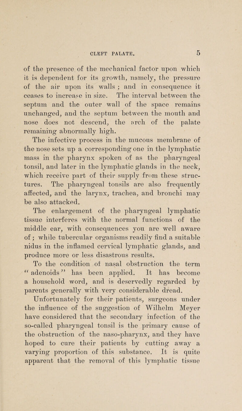 of tlie presence of the mechanical factor upon which it is dependent for its growth, namely, the pressure of the air upon its walls ; and in consequence it ceases to increase in size. The interval between the septum and the outer wmll of the space remains unchanged, and the septum between the mouth and nose does not descend, the arch of the palate remaining abnormally high. The infective process in the mucous membrane of the nose sets up a corresponding one in the lymphatic mass in the pharynx spoken of as the pharyngeal tonsil, and later in the lymphatic glands in the neck, which receive part of their supply from these struc¬ tures. The pharyngeal tonsils are also frequently affected, and the larynx, trachea, and bronchi may be also attacked. The enlargement of the pharyngeal lymphatic tissue interferes with the normal functions of the middle ear, with consequences yon are well aware of ; while tubercular organisms readily find a suitable nidus in the inflamed cervical lymphatic glands, and produce more or less disastrous results. To the condition of nasal obstruction the term “adenoids” has been applied. It has become a household word, and is deservedly regarded by parents generally with very considerable dread. Unfortunately for their patients, surgeons under the influence of the suggestion of Wilhelm Meyer have considered that the secondary infection of the so-called pharyngeal tonsil is the primary cause of the obstruction of the naso-pharynx, and they have hoped to cure their patients by cutting away a varying proportion of this substance. It is quite apparent that the removal of this lymphatic tissue