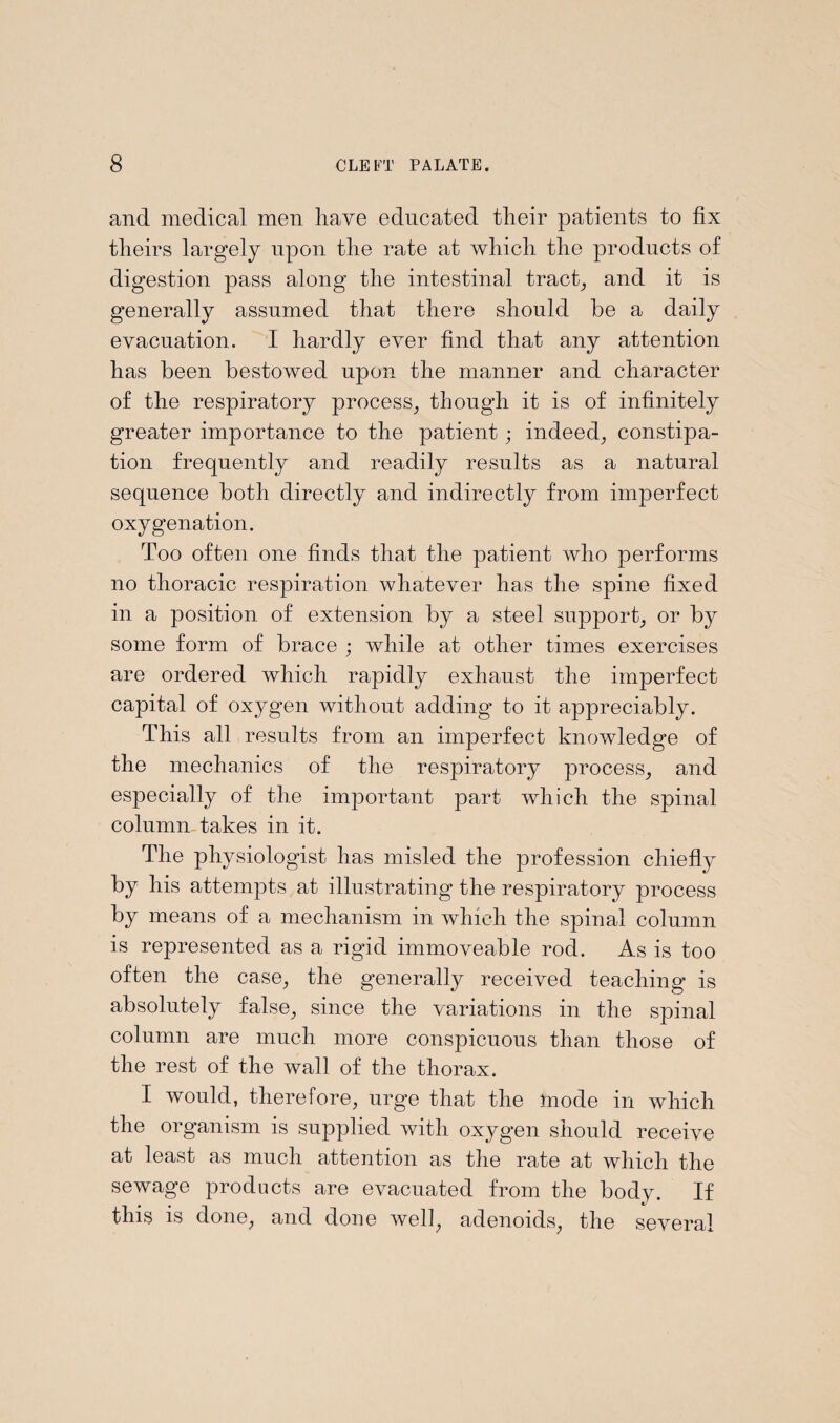 and medical men have educated their patients to fix theirs largely upon the rate at which the products of digestion pass along the intestinal tract, and it is generally assumed that there should be a daily evacuation. I hardly ever find that any attention has been bestowed upon the manner and character of the respiratory process, though it is of infinitely greater importance to the patient; indeed, constipa¬ tion frequently and readily results as a natural sequence both directly and indirectly from imperfect oxygenation. Too often one finds that the patient who performs no thoracic respiration whatever has the spine fixed in a position of extension by a steel support, or b}^ some form of brace ; while at other times exercises are ordered which rapidly exhaust the imperfect capital of oxygen without adding to it appreciably. This all results from an imperfect knowledge of the mechanics of the respiratory process, and especially of the important part which the spinal column takes in it. The physiologist has misled the profession chiefly by his attempts at illustrating the respiratory process by means of a mechanism in which the spinal column is represented as a rigid immoveable rod. As is too often the case, the generally received teaching is absolutely false, since the variations in the spinal column are much more conspicuous than those of the rest of the wall of the thorax. I would, therefore, urge that the mode in which the organism is supplied with oxygen should receive at least as much attention as the rate at which the sewage products are evacuated from the body. If this is done, and done well, adenoids, the several