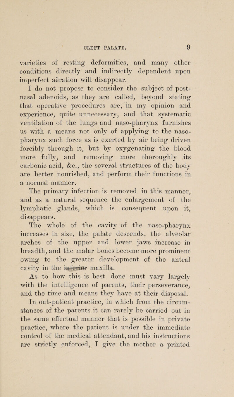 varieties of resting deformities, and many other conditions directly and indirectly dependent upon imperfect aeration will disappear. I do not propose to consider the subject of post¬ nasal adenoids, as they are called, beyond stating that operative procedures are, in my opinion and experience, quite unnecessary, and that systematic ventilation of the lungs and naso-pharynx furnishes us with a means not only of applying to the naso¬ pharynx such force as is exerted by air being driven forcibly through it, but by oxygenating the blood more fully, and removing more thoroughly its carbonic acid, &c., the several structures of the body are better nourished, and perform their functions in a normal manner. The primary infection is removed in this manner, and as a natural sequence the enlargement of the lymphatic glands, which is consequent upon it, disappears. The whole of the cavity of the naso-pharynx increases in size, the palate descends, the alveolar arches of the upper and lower jaws increase in breadth, and the malar bones become more prominent owing to the greater development of the antral cavity in the inferior maxilla. As to how this is best done must vary largely with the intelligence of parents, their perseverance, and the time and means they have at their disposal. In out-patient practice, in which from the circum¬ stances of the parents it can rarely be carried out in the same effectual manner that is possible in private practice, where the patient is under the immediate control of the medical attendant, and his instructions are strictly enforced, I give the mother a printed