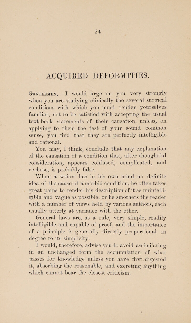 ACQUIRED DEFORMITIES. Gentlemen,—I would urge on you very strongly when you are studying clinically the several surgical conditions with which you must render yourselves familiar, not to be satisfied with accepting the usual text-book statements of their causation, unless, on applying to them the test of your sound common sense, you find that they are perfectly intelligible and rational. You may, I think, conclude that any explanation of the causation of a condition that, after thoughtful consideration, appears confused, complicated, and verbose, is probably false. When a writer has in his own mind no definite idea of the cause of a morbid condition, he often takes great pains to render his description of it as unintelli¬ gible and vague as possible, or he smothers the reader with a number of views held bv various authors, each usually utterly at variance with the other. General laws are, as a rule, very simple, readily intelligible and capable of proof, and the importance of a principle is generally directly proportional in degree to its simplicity. I would, therefore, advise you to avoid assimilating in an unchanged form the accumulation of what passes for knowledge unless you have first digested it, absorbing the reasonable, and excreting anything which cannot bear the closest criticism.