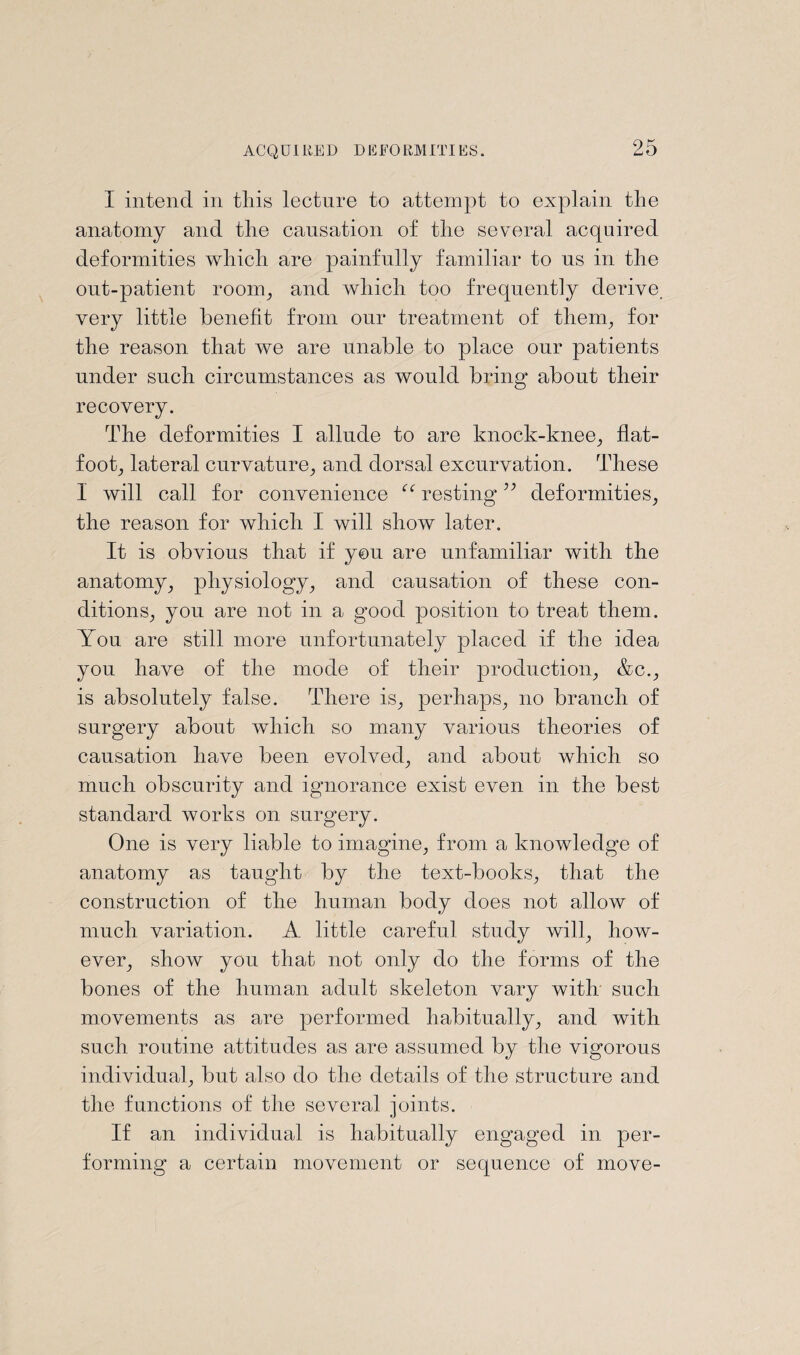 I intend in tliis lecture to attempt to explain the anatomy and the causation of the several acquired deformities which are painfully familiar to ns in the out-patient room., and which too frequently derive, very little benefit from our treatment of them, for the reason that we are unable to place our patients under such circumstances as would bring about their recovery. The deformities I allude to are knock-knee, flat- foot, lateral curvature, and dorsal excurvation. These I will call for convenience “ resting ” deformities, the reason for which I will show later. It is obvious that if you are unfamiliar with the anatomy, physiology, and causation of these con¬ ditions, you are not in a good position to treat them. You are still more unfortunately placed if the idea yon have of the mode of their production, &c., is absolutely false. There is, perhaps, no branch of surgery about which so many various theories of causation have been evolved, and about which so much obscurity and ignorance exist even in the best standard works on surgery. One is very liable to imagine, from a knowledge of anatomy as taught by the text-books, that the construction of the human body does not allow of much variation. A little careful study will, how¬ ever, show you that not only do the forms of the bones of the human adult skeleton vary with such movements as are performed habitually, and with such routine attitudes as are assumed by the vigorous individual, but also do the details of the structure and the functions of the several joints. If an individual is habitually engaged in per¬ forming a certain movement or sequence of move-