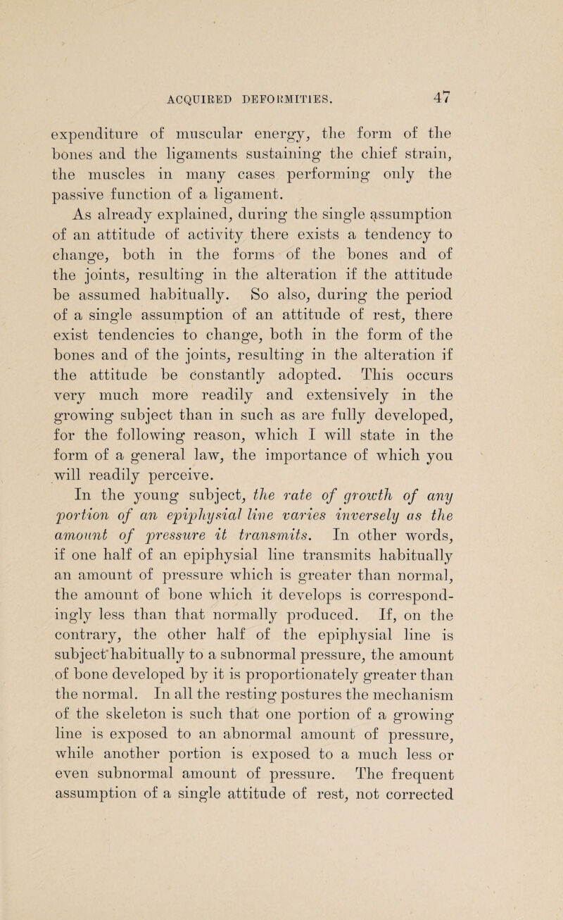 expenditure of muscular energy, tlie form of tlie bones and the ligaments sustaining the chief strain, the muscles in many cases performing only the passive function of a ligament. As already explained, during the single assumption of an attitude of activity there exists a tendency to change, both in the forms of the bones and of the joints, resulting in the alteration if the attitude be assumed habitually. So also, during the period of a single assumption of an attitude of rest, there exist tendencies to change, both in the form of the bones and of the joints, resulting in the alteration if the attitude be Constantly adopted. This occurs very much more readily and extensively in the growing subject than in such as are fully developed, for the following reason, which I will state in the form of a general law, the importance of which you will readily perceive. In the young subject, the rate of growth of any portion of an epiphysial line varies inversely as the amount of pressure it transmits. In other words, if one half of an epiphysial line transmits habitually an amount of pressure which is greater than normal, the amount of bone which it develops is correspond¬ ingly less than that normally produced. If, on the contrary, the other half of the epiphysial line is subject'habitually to a subnormal pressure, the amount of bone developed by it is proportionately greater than the normal. In all the resting postures the mechanism of the skeleton is such that one portion of a growing line is exposed to an abnormal amount of pressure, while another portion is exposed to a much less or even subnormal amount of pressure. The frequent assumption of a single attitude of rest, not corrected