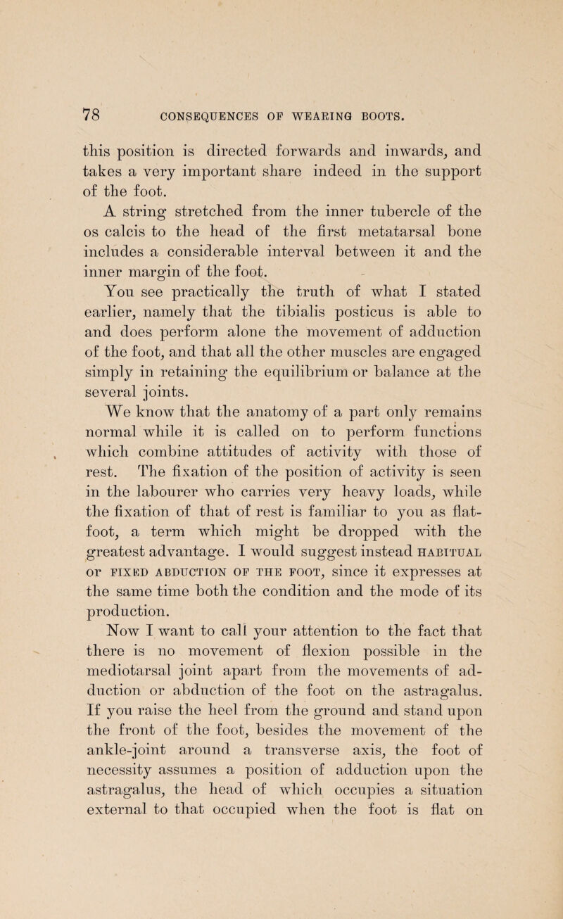 this position is directed forwards and inwards, and takes a very important share indeed in the support of the foot. A string stretched from the inner tubercle of the os calcis to the head of the first metatarsal bone includes a considerable interval between it and the inner margin of the foot. Yon see practically the truth of what I stated earlier, namely that the tibialis posticus is able to and does perform alone the movement of adduction of the foot, and that all the other muscles are engaged simply in retaining the equilibrium or balance at the several joints. We know that the anatomy of a part only remains normal while it is called on to perform functions which combine attitudes of activity with those of rest. The fixation of the position of activity is seen in the labourer who carries very heavy loads, while the fixation of that of rest is familiar to you as flat- foot, a term which might be dropped with the greatest advantage. I would suggest instead habitual or fixed abduction of the foot, since it expresses at the same time both the condition and the mode of its production. Now I want to call your attention to the fact that there is no movement of flexion possible in the mediotarsal joint apart from the movements of ad¬ duction or abduction of the foot on the astragalus. If you raise the heel from the ground and stand upon the front of the foot, besides the movement of the ankle-joint around a transverse axis, the foot of necessity assumes a position of adduction upon the astragalus, the head of which occupies a situation external to that occupied when the foot is flat on