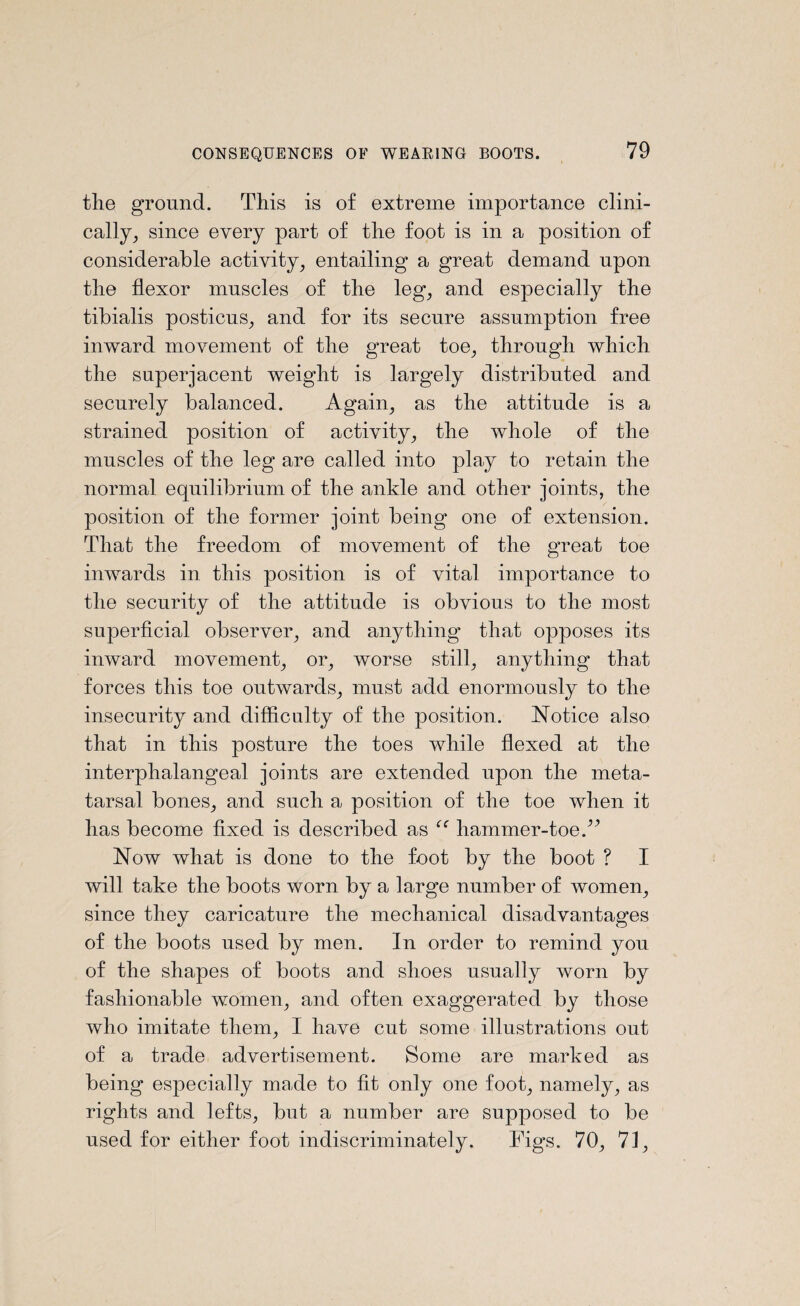 the ground. This is of extreme importance clini¬ cally, since every part of the foot is in a position of considerable activity, entailing a great demand upon the flexor muscles of the leg, and especially the tibialis posticus, and for its secure assumption free inward movement of the great toe, through which the superjacent weight is largely distributed and securely balanced. Again, as the attitude is a strained position of activity, the whole of the muscles of the leg are called into play to retain the normal equilibrium of the ankle and other joints, the position of the former joint being one of extension. That the freedom of movement of the great toe inwards in this position is of vital importance to the security of the attitude is obvious to the most superficial observer, and anything that opposes its inward movement, or, worse still, anything that forces this toe outwards, must add enormously to the insecurity and difficulty of the position. Notice also that in this posture the toes while flexed at the interphalangeal joints are extended upon the meta¬ tarsal bones, and such a position of the toe when it has become fixed is described as “ hammer-toe.^ Now what is done to the foot by the boot ? I will take the boots worn by a large number of women, since they caricature the mechanical disadvantages of the boots used by men. In order to remind you of the shapes of boots and shoes usually worn by fashionable women, and often exaggerated by those who imitate them, I have cut some illustrations out of a trade advertisement. Some are marked as being especially made to fit only one foot, namely, as rights and lefts, but a number are supposed to be used for either foot indiscriminately. Figs. 70, 71,