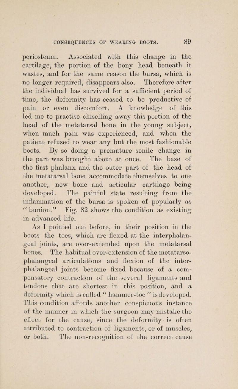 periosteum. Associated with, this change in the cartilage, the portion of the bony head beneath it wastes, and for the same reason the bursa, which is no longer required, disappears also. Therefore after the individual has survived for a sufficient period of time, the deformity has ceased to be productive of pain or even discomfort. A knowledge of this led me to practise chiselling away this portion of the head of the metatarsal bone in the young subject, when much pain was experienced, and when the patient refused to wear any but the most fashionable boots. By so doing a premature senile change in the part was brought about at once. The base of the first phalanx and the outer part of the head of the metatarsal bone accommodate themselves to one another, new bone and articular cartilage being developed. The painful state resulting from the inflammation of the bursa is spoken of popularly as “ bunionA Fig. 82 shows the condition as existing in advanced life. As I pointed out before, in their position in the boots the toes, which are flexed at the interphalan- geal joints, are over-extended upon the metatarsal bones. The habitual over-extension of the metatarso¬ phalangeal articulations and flexion of the inter- phalangeal joints become fixed because of a com¬ pensatory contraction of the several ligaments and tendons that are shortest in this position, and a deformity which is called {{ hammer-toe ” is developed. This condition affords another conspicuous instance of the manner in which the surgeon may mistake the effect for the cause, since the deformity is often attributed to contraction of ligaments, or of muscles, or both. The non-recognition of the correct cause