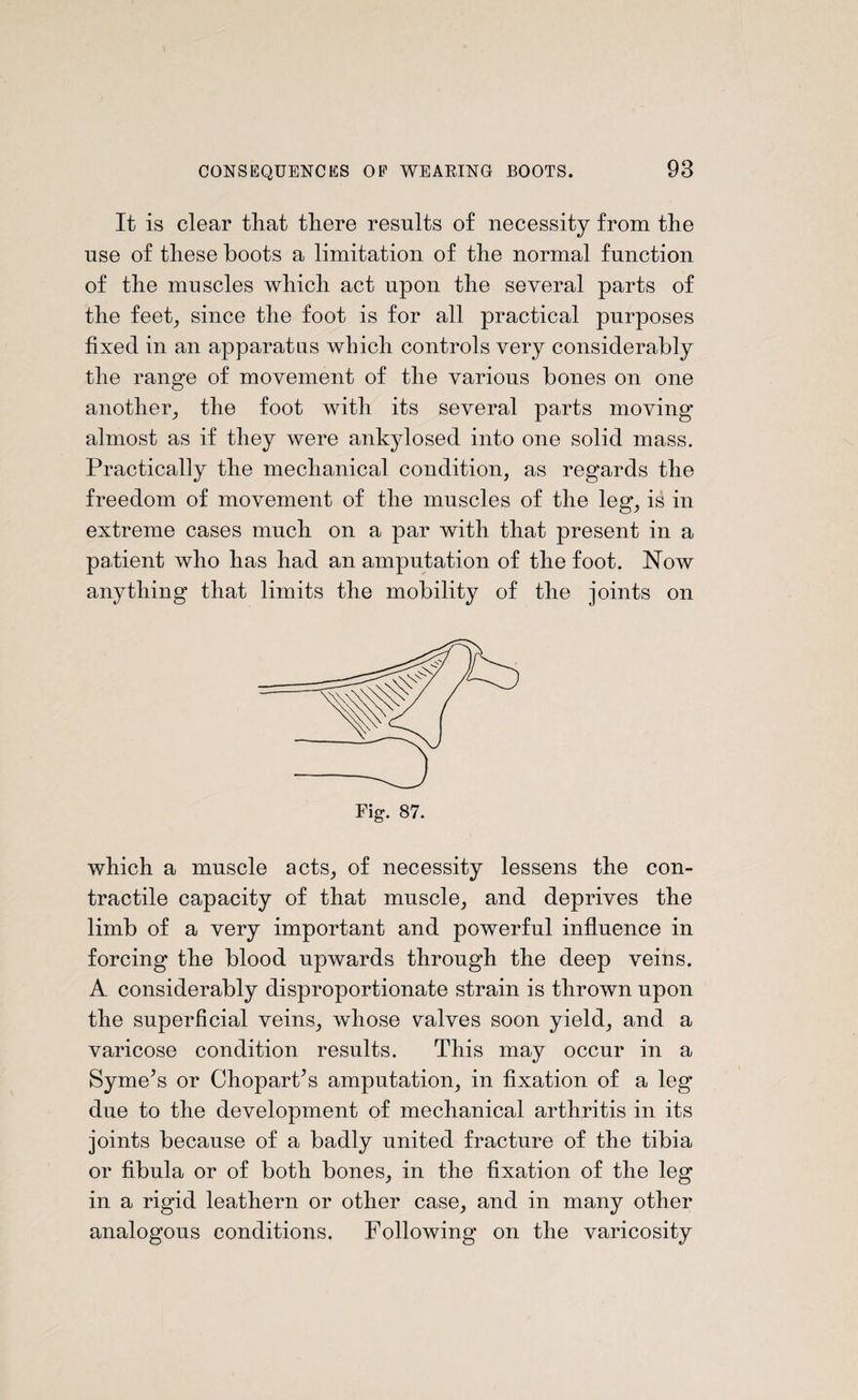 It is clear that there results of necessity from the use of these boots a limitation of the normal function of the muscles which act upon the several parts of the feet, since the foot is for all practical purposes fixed in an apparatus which controls very considerably the range of movement of the various bones on one another, the foot with its several parts moving* almost as if they were ankylosed into one solid mass. Practically the mechanical condition, as regards the freedom of movement of the muscles of the leg, is in extreme cases much on a par with that present in a patient who has had an amputation of the foot. Now anything that limits the mobility of the joints on which a muscle acts, of necessity lessens the con¬ tractile capacity of that muscle, and deprives the limb of a very important and powerful influence in forcing the blood upwards through the deep veins. A considerably disproportionate strain is thrown upon the superficial veins, whose valves soon yield, and a varicose condition results. This may occur in a Syme\s or ChoparPs amputation, in fixation of a leg due to the development of mechanical arthritis in its joints because of a badly united fracture of the tibia or fibula or of both bones, in the fixation of the leg in a rigid leathern or other case, and in many other analogous conditions. Following on the varicosity