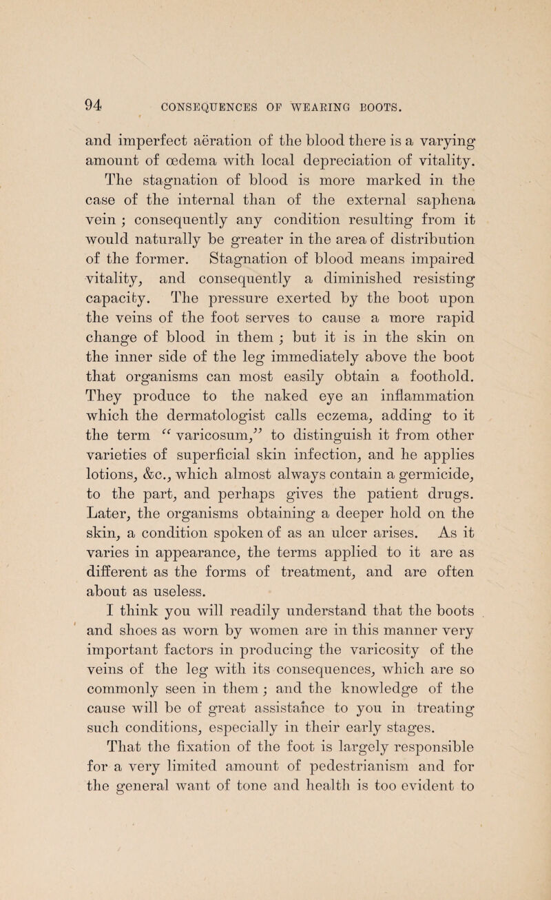and imperfect aeration of the blood there is a varying amount of oedema with local depreciation of vitality. The stagnation of blood is more marked in the case of the internal than of the external saphena vein ; consequently any condition resulting from it would naturally be greater in the area of distribution of the former. Stagnation of blood means impaired vitality, and consequently a diminished resisting capacity. The pressure exerted by the boot upon the veins of the foot serves to cause a more rapid change of blood in them ; but it is in the skin on the inner side of the leg immediately above the boot that organisms can most easily obtain a foothold. They produce to the naked eye an inflammation which the dermatologist calls eczema, adding to it the term (C varicosumty to distinguish it from other varieties of superficial skin infection, and he applies lotions, &c., which almost always contain a germicide, to the park and perhaps gives the patient drugs. Later, the organisms obtaining a deeper hold on the skim, a condition spoken of as an ulcer arises. As it varies in appearance, the terms applied to it are as different as the forms of treatment, and are often about as useless. I think you will readily understand that the boots and shoes as worn by women are in this manner very important factors in producing the varicosity of the veins of the leg with its consequences, which are so commonly seen in them; and the knowledge of the cause will be of great assistance to you in treating such conditions, especially in their early stages. That the fixation of the foot is largely responsible for a very limited amount of pedestrianism and for the general want of tone and health is too evident to