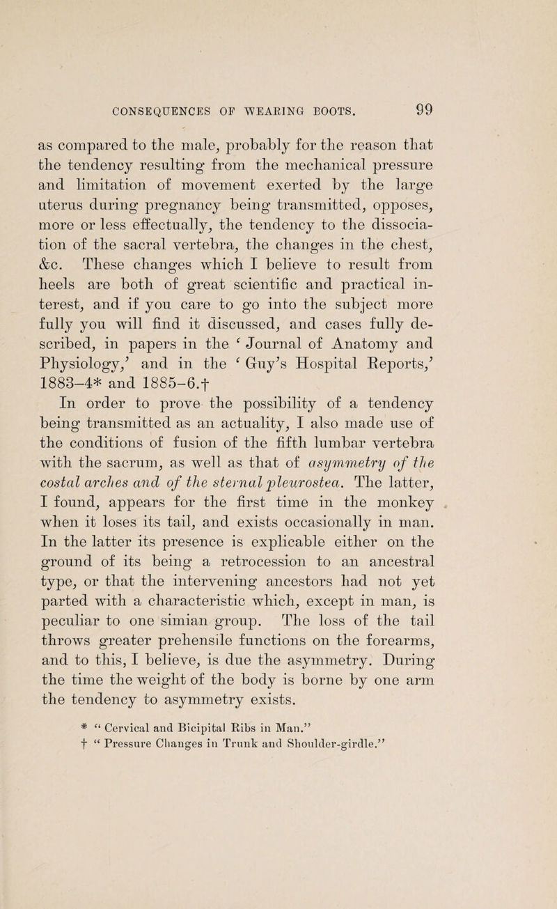 as compared to tlie male, probably for the reason that the tendency resulting from the mechanical pressure and limitation of movement exerted by the large uterus during pregnancy being transmitted, opposes, more or less effectually, the tendency to the dissocia¬ tion of the sacral vertebra, the changes in the chest, &c. These changes which I believe to result from heels are both of great scientific and practical in¬ terest, and if yon care to go into the subject more fully you will find it discussed, and cases fully de¬ scribed, in papers in the f Journal of Anatomy and Physiologv/ and in the f GruVs Hospital Reports/ 1883-4* and 1885-6.f In order to prove the possibility of a tendency being transmitted as an actuality, I also made use of the conditions of fusion of the fifth lumbar vertebra with the sacrum, as well as that of asymmetry of the costal arches and of the sternal pleurostea. The latter, I found, appears for the first time in the monkey when it loses its tail, and exists occasionally in man. In the latter its presence is explicable either on the ground of its being a retrocession to an ancestral type, or that the intervening ancestors had not yet parted with a characteristic which, except in man, is peculiar to one simian group. The loss of the tail throws greater prehensile functions on the forearms, and to this, I believe, is due the asymmetry. During the time the weight of the body is borne by one arm the tendency to asymmetry exists. * “ Cervical and Bicipital Bibs in Man.” f “ Pressure Changes in Trunk and Shoulder-girdle.”