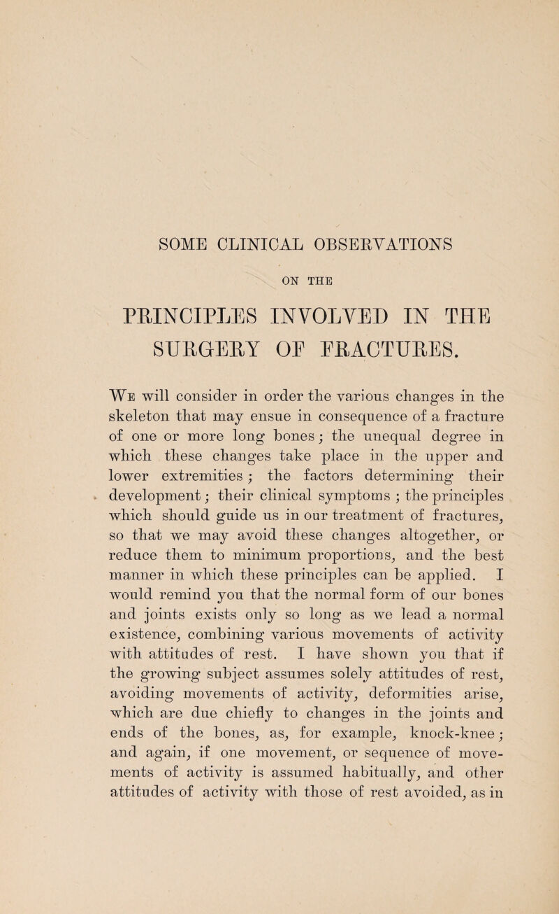 SOME CLINICAL OBSERVATIONS ON THE PRINCIPLES INVOLVED IN THE SURGERY OF FRACTURES. We will consider in order the various changes in the skeleton that may ensue in consequence of a fracture of one or more long bones; the unequal degree in which these changes take place in the upper and lower extremities ; the factors determining their development; their clinical symptoms ; the principles which should guide us in our treatment of fractures, so that we may avoid these changes altogether, or reduce them to minimum proportions, and the best manner in which these principles can be applied. I would remind you that the normal form of our bones and joints exists only so long as we lead a normal existence, combining various movements of activity with attitudes of rest. I have shown you that if the growing- subject assumes solely attitudes of rest, avoiding movements of activity, deformities arise, which are due chiefly to changes in the joints and ends of the bones, as, for example, knock-knee; and again, if one movement, or sequence of move¬ ments of activity is assumed habitually, and other attitudes of activity with those of rest avoided, as in