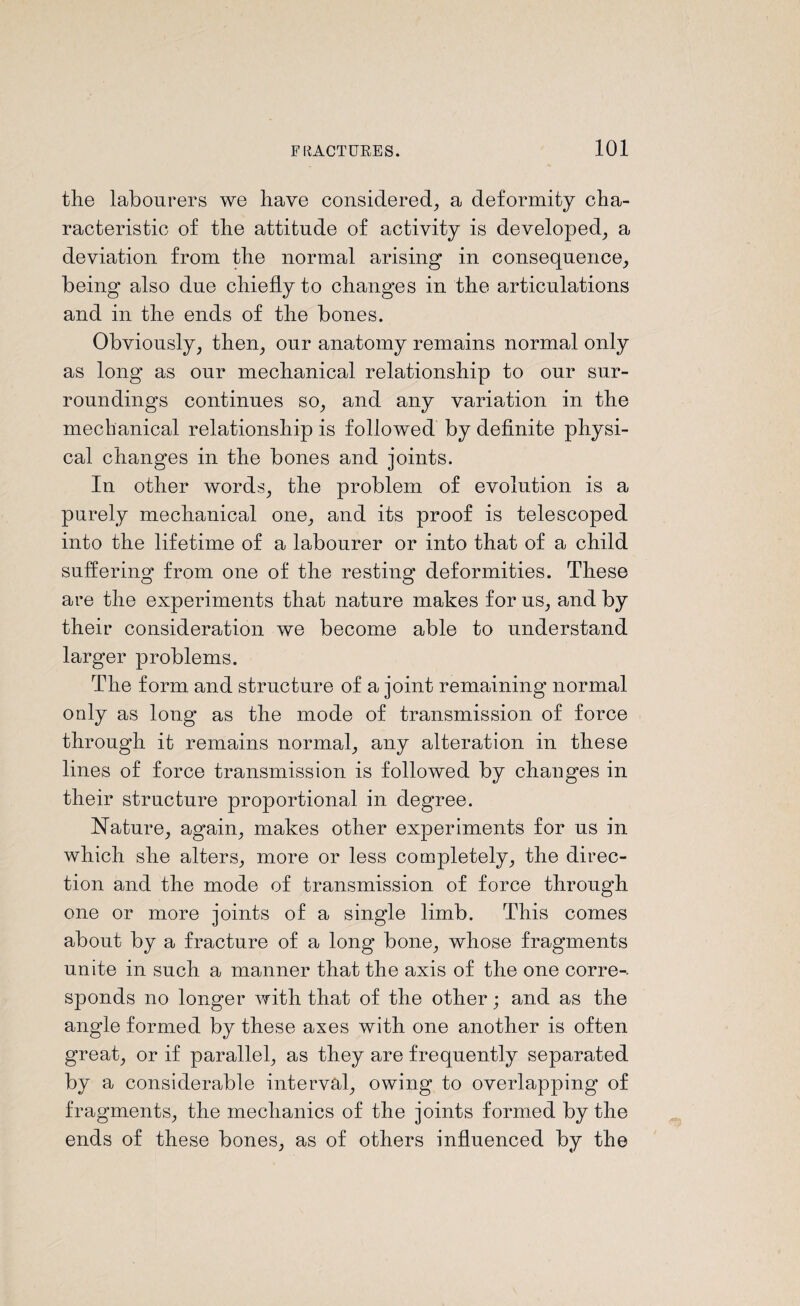 the labourers we have considered, a deformity cha¬ racteristic of the attitude of activity is developed, a deviation from the normal arising in consequence, being also due chiefly to changes in the articulations and in the ends of the bones. Obviously, then, our anatomy remains normal only as long as our mechanical relationship to our sur¬ roundings continues so, and any variation in the mechanical relationship is followed by definite physi¬ cal changes in the bones and joints. In other words, the problem of evolution is a purely mechanical one, and its proof is telescoped into the lifetime of a labourer or into that of a child suffering from one of the resting deformities. These are the experiments that nature makes for us, and by their consideration we become able to understand larger problems. The form and structure of a joint remaining normal only as long as the mode of transmission of force through it remains normal, any alteration in these lines of force transmission is followed by changes in their structure proportional in degree. Nature, again, makes other experiments for us in which she alters, more or less completely, the direc¬ tion and the mode of transmission of force through one or more joints of a single limb. This comes about by a fracture of a long bone, whose fragments unite in such a manner that the axis of the one corre-. sponds no longer with that of the other; and as the angle formed by these axes with one another is often great, or if parallel, as they are frequently separated by a considerable interval, owing to overlapping of fragments, the mechanics of the joints formed by the ends of these bones, as of others influenced by the
